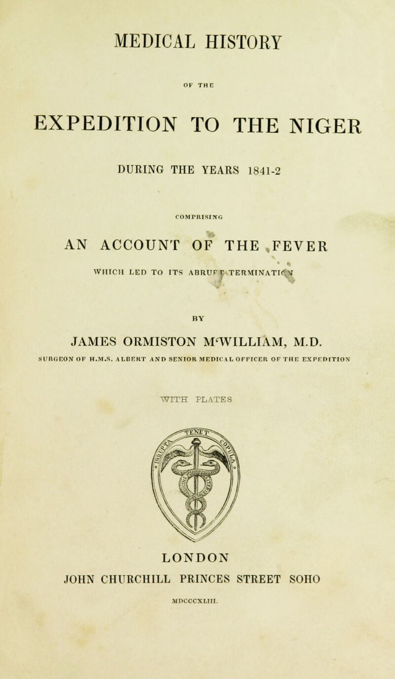 MEDICAL HISTORY EXPEDITION TO THE NIGER DURING THE YEARS 1841-2 COMPRISING AN ACCOUNT OF THE FEVER WHICH LED TO ITS ABRUPT TER\lINATI<Jfc\ JAMES ORMISTON M'WILLIAM, M.D. sunr.EONOF h.m.s. albert and senior medic \l officer ofthe expedition WITH PLATES LONDON JOHN CHURCHILL PRINCES STREET SOHO MDCCCXI.III.