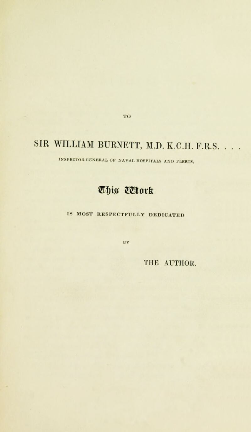 TO SIR WILLIAM BURNETT, M.D. K.C.H. F.R.S. INSPECTOR-GENERAL OF NAVAL HOSPITALS AND FLEETS, ®W Wloxk IS MOST RESPECTFULLY DEDICATED THE AUTHOR.