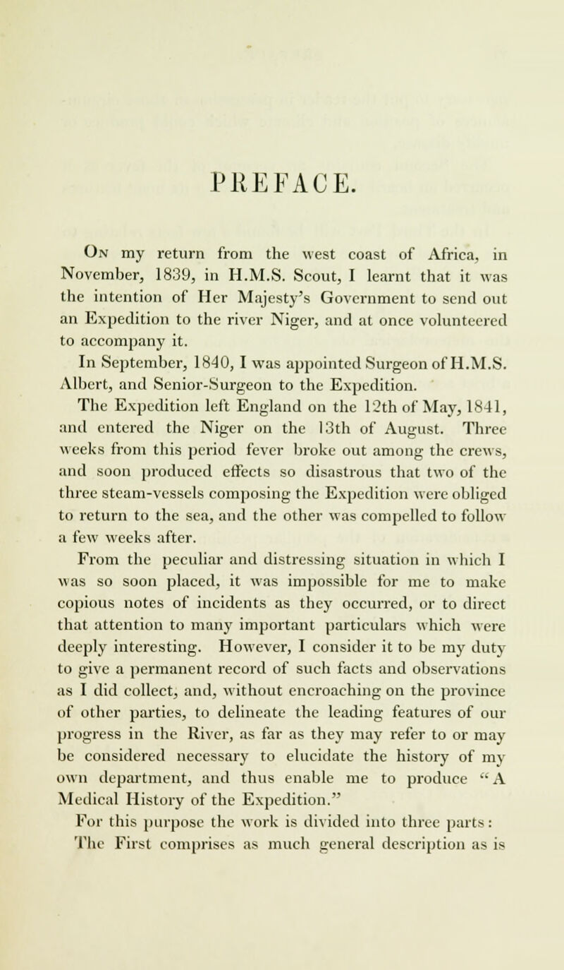 PREFACE. On my return from the west coast of Africa, in November, 1839, in H.M.S. Scout, I learnt that it was the intention of Her Majesty's Government to send out an Expedition to the river Niger, and at once volunteered to accompany it. In September, 1840, I was appointed Surgeon of H.M.S. Albert, and Senior-Surgeon to the Expedition. The Expedition left England on the 12th of May, 1841, and entered the Niger on the 13th of August. Three weeks from this period fever broke out among the crews, and soon produced effects so disastrous that two of the three steam-vessels composing the Expedition were obliged to return to the sea, and the other was compelled to follow a few weeks after. From the peculiar and distressing situation in which I was so soon placed, it was impossible for me to make copious notes of incidents as they occurred, or to direct that attention to many important particulars which were deeply interesting. However, I consider it to be my duty to give a permanent record of such facts and observations as I did collect, and, without encroaching on the province of other parties, to delineate the leading features of our progress in the River, as far as they may refer to or may be considered necessary to elucidate the history of my own department, and thus enable me to produce A Medical History of the Expedition. For this purpose the work is divided into three parts: The First comprises as much general description as is