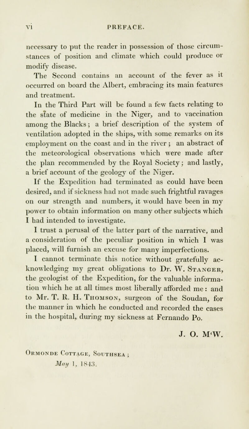 necessary to put the reader in possession of those circum- stances of position and climate which could produce or modify disease. The Second contains an account of the fever as it occurred on board the Albert, embracing its main features and treatment. In the Third Part will be found a few facts relating to the slate of medicine in the Niger, and to vaccination among the Blacks; a brief description of the system of ventilation adopted in the ships, with some remarks on its employment on the coast and in the river; an abstract of the meteorological observations which were made after the plan recommended by the Royal Society; and lastly, a brief account of the geology of the Niger. If the Expedition had terminated as could have been desired, and if sickness had not made such frightful ravages on our strength and numbers, it would have been in my power to obtain information on many other subjects which I had intended to investigate. I trust a perusal of the latter part of the narrative, and a consideration of the peculiar position in which I was placed, will furnish an excuse for many imperfections. I cannot terminate this notice without gratefully ac- knowledging my great obligations to Dr. W. Stanger, the geologist of the Expedition, for the valuable informa- tion which he at all times most liberally afforded me: and to Mr. T. R. H. Thomson, surgeon of the Soudan, for the manner in which he conducted and recorded the cases in the hospital, during my sickness at Fernando Po. J. O. M'W. Ormonde Cottage, Southsea ; May 1, 1843.