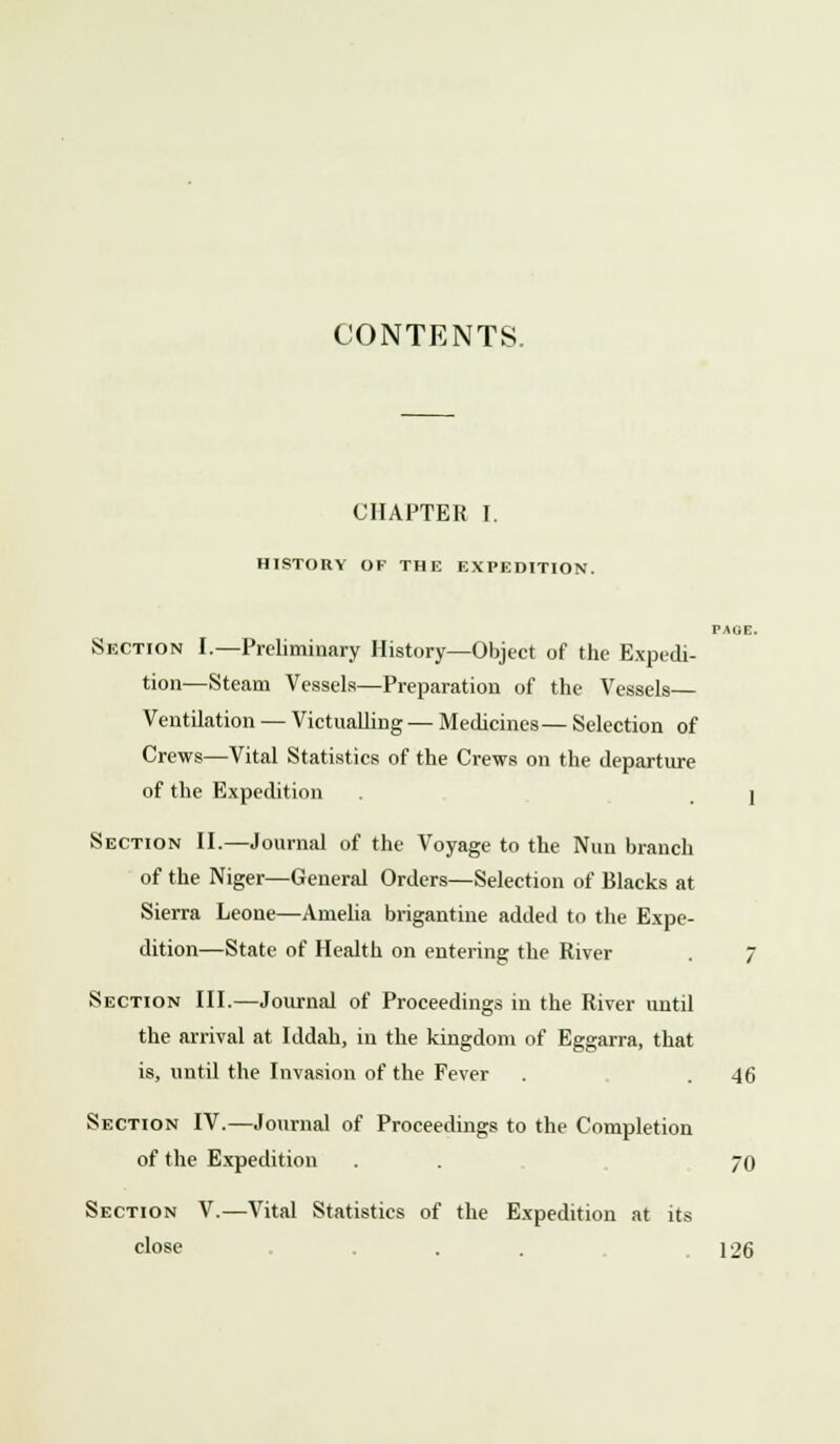 CONTENTS. CHAPTER I. HISTORY OF THE EXPEDITION. PAGE. Section I.—Preliminary History—Object of the Expedi- tion—Steam Vessels—Preparation of the Vessels Ventilation — Victualling — Medicines— Selection of Crews—Vital Statistics of the Crews on the departure of the Expedition . . j Section II.—Journal of the Voyage to the Nun branch of the Niger—General Orders—Selection of Blacks at Sierra Leone—Amelia brigantine added to the Expe- dition—State of Health on entering the River 7 Section III.—Journal of Proceedings in the River until the arrival at Iddah, in the kingdom of Eggarra, that is, until the Invasion of the Fever . . 46 Section IV.—Journal of Proceedings to the Completion of the Expedition . . 70 Section V.—Vital Statistics of the Expedition at its close ... 126