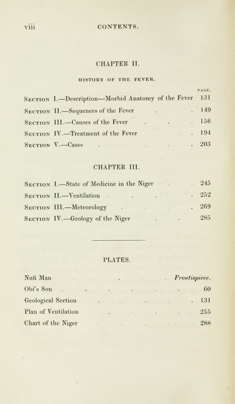 CHAPTER II. HISTORY OF THE FEVER. Section I.—Description—Morbid Anatomy of the Fever 131 Section II.—Sequences of the Fever . . 149 Section III.—Causes of the Fever . . . 156 Section IV.—Treatment of the Fever . 194 Section V.—Cases . . . 203 CHAPTER III. Section I.—State of Medicine in the Niger Section II.—Ventilation Section III.—Meteorology Section IV.—Geology of the Niger 245 252 269 285 PLATES. Nun Man Obi's Son . Geological Section Plan of Ventilation Chart of the Niger Frontispiece. 60 . 131 255 . 288