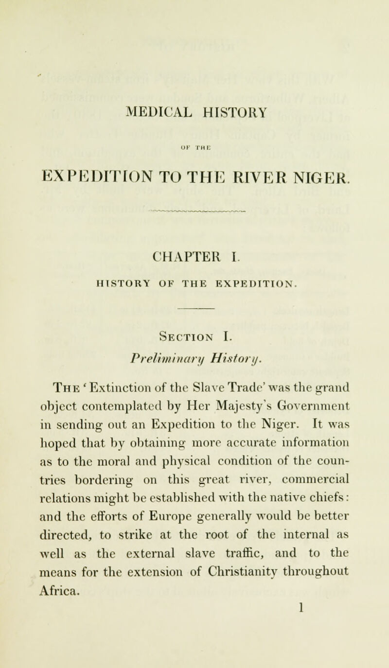 MEDICAL HISTORY EXPEDITION TO THE RIVER NIGER. CHAPTER I. HISTORY OF THE EXPEDITION. Section I. Preliminary History. The ' Extinction of the Slave Trade' was the grand object contemplated by Her Majesty's Government in sending out an Expedition to the Niger. It was hoped that by obtaining more accurate information as to the moral and physical condition of the coun- tries bordering on this great river, commercial relations might be established with the native chiefs : and the efforts of Europe generally would be better directed, to strike at the root of the internal as well as the external slave traffic, and to the means for the extension of Christianity throughout Africa.