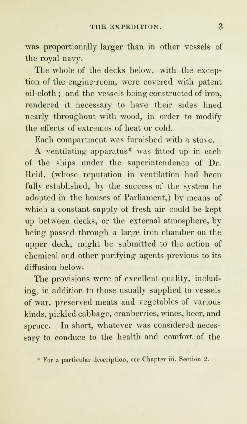was proportionally larger than in other vessels of the royal navy. The whole of the decks below, with the excep- tion of the engine-room, were covered with patent oil-cloth ; and the vessels being constructed of iron, rendered it necessary to have their sides lined nearly throughout with wood, in order to modify the effects of extremes of heat or cold. Each compartment was furnished with a stove. A ventilating apparatus* was fitted up in each of the ships under the superintendence of Dr. Reid, (whose reputation in ventilation had been fully established, by the success of the system he adopted in the houses of Parliament,) by means of which a constant supply of fresh air could be kept up between decks, or the external atmosphere, by being passed through a large iron chamber on the upper deck, might be submitted to the action of chemical and other purifying agents previous to its diffusion below. The provisions were of excellent quality, includ- ing, in addition to those usually supplied to vessels of war, preserved meats and vegetables of various kinds, pickled cabbage, cranberries, wines, beer, and spruce. In short, whatever was considered neces- sary to conduce to the health and comfort of the * For a particular description, see Chapter iii. Section 2.