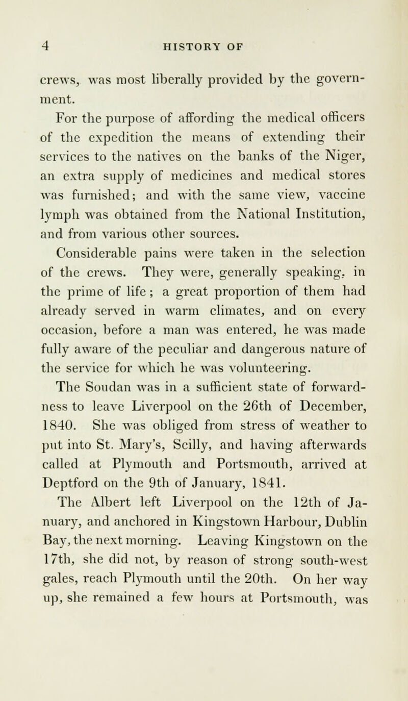 crews, was roost liberally provided by tbe govern- ment. For the purpose of affording the medical officers of the expedition the means of extending their services to the natives on the banks of the Niger, an extra supply of medicines and medical stores was furnished; and with the same view, vaccine lymph was obtained from the National Institution, and from various other sources. Considerable pains were taken in the selection of the crews. They were, generally speaking, in the prime of life ; a great proportion of them had already served in warm climates, and on every occasion, before a man was entered, he was made fully aware of the peculiar and dangerous nature of the service for which he was volunteering. The Soudan was in a sufficient state of forward- ness to leave Liverpool on the 26th of December, 1840. She was obliged from stress of weather to put into St. Mary's, Scilly, and having afterwards called at Plymouth and Portsmouth, arrived at Deptford on the 9th of January, 1841. The Albert left Liverpool on the 12th of Ja- nuary, and anchored in Kingstown Harbour, Dublin Bay, the next morning. Leaving Kingstown on the 17th, she did not, by reason of strong south-west gales, reach Plymouth until the 20th. On her way up, she remained a few hours at Portsmouth, was