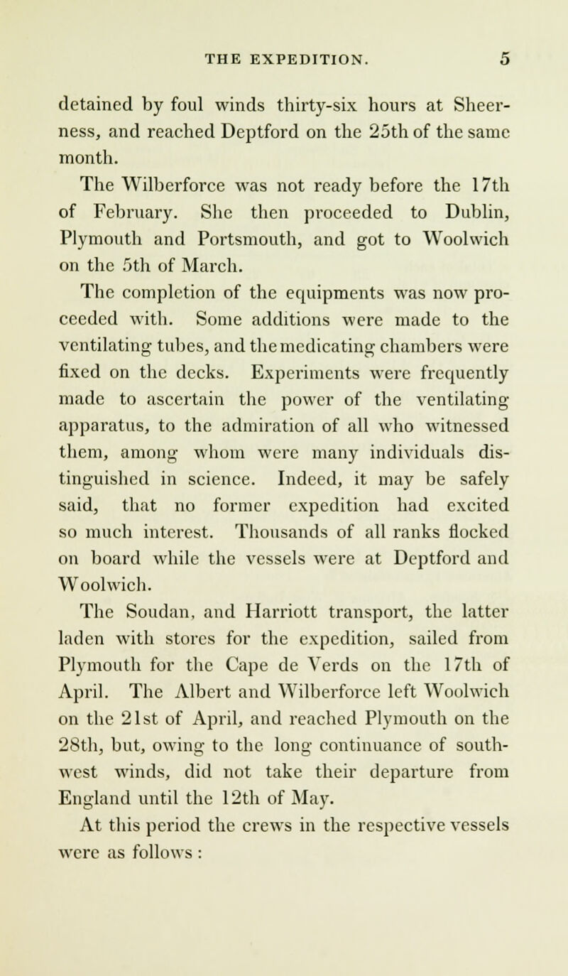 detained by foul winds thirty-six hours at Sheer- ness, and reached Deptford on the 25th of the same month. The Wilberforce was not ready before the 17th of February. She then proceeded to Dublin, Plymouth and Portsmouth, and got to Woolwich on the 5th of March. The completion of the equipments was now pro- ceeded with. Some additions were made to the ventilating tubes, and the medicating chambers were fixed on the decks. Experiments were frequently made to ascertain the power of the ventilating apparatus, to the admiration of all who witnessed them, among whom were many individuals dis- tinguished in science. Indeed, it may be safely said, that no former expedition had excited so much interest. Thousands of all ranks flocked on board while the vessels were at Deptford and Woolwich. The Soudan, and Harriott transport, the latter laden with stores for the expedition, sailed from Plymouth for the Cape de Verds on the 17th of April. The Albert and Wilberforce left Woolwich on the 21st of April, and reached Plymouth on the 28th, but, owing to the long continuance of south- west winds, did not take their departure from England until the 12th of May. At this period the crews in the respective vessels were as follows :