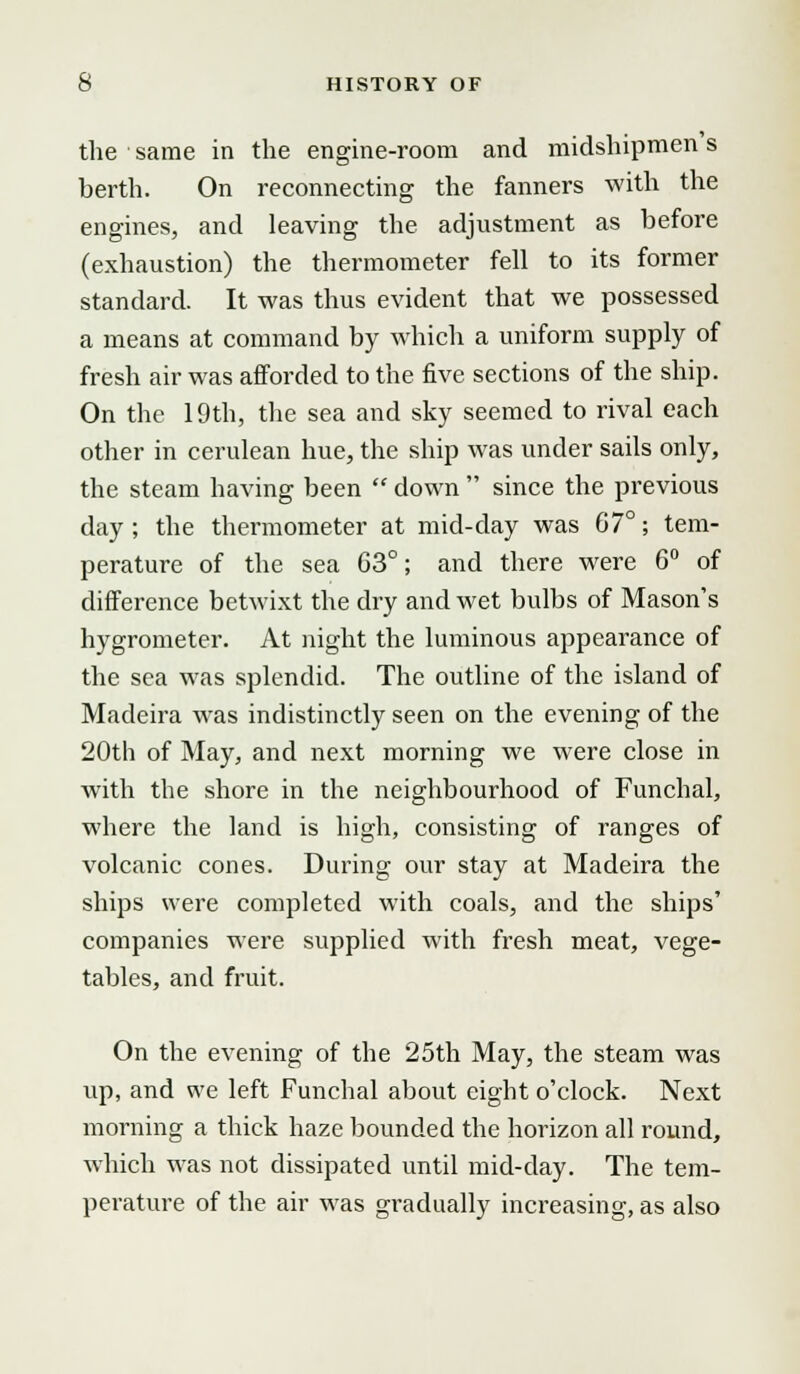 the same in the engine-room and midshipmen s berth. On reconnecting the fanners with the engines, and leaving the adjustment as before (exhaustion) the thermometer fell to its former standard. It was thus evident that we possessed a means at command by which a uniform supply of fresh air was afforded to the five sections of the ship. On the 19th, the sea and sky seemed to rival each other in cerulean hue, the ship was under sails only, the steam having been  down  since the previous day ; the thermometer at mid-day was 67°; tem- perature of the sea 63°; and there were 6° of difference betwixt the dry and wet bulbs of Mason's hygrometer. At night the luminous appearance of the sea was splendid. The outline of the island of Madeira was indistinctly seen on the evening of the 20th of May, and next morning we were close in with the shore in the neighbourhood of Funchal, where the land is high, consisting of ranges of volcanic cones. During our stay at Madeira the ships were completed with coals, and the ships' companies were supplied with fresh meat, vege- tables, and fruit. On the evening of the 25th May, the steam was up, and we left Funchal about eight o'clock. Next morning a thick haze bounded the horizon all round, which was not dissipated until mid-day. The tem- perature of the air was gradually increasing, as also