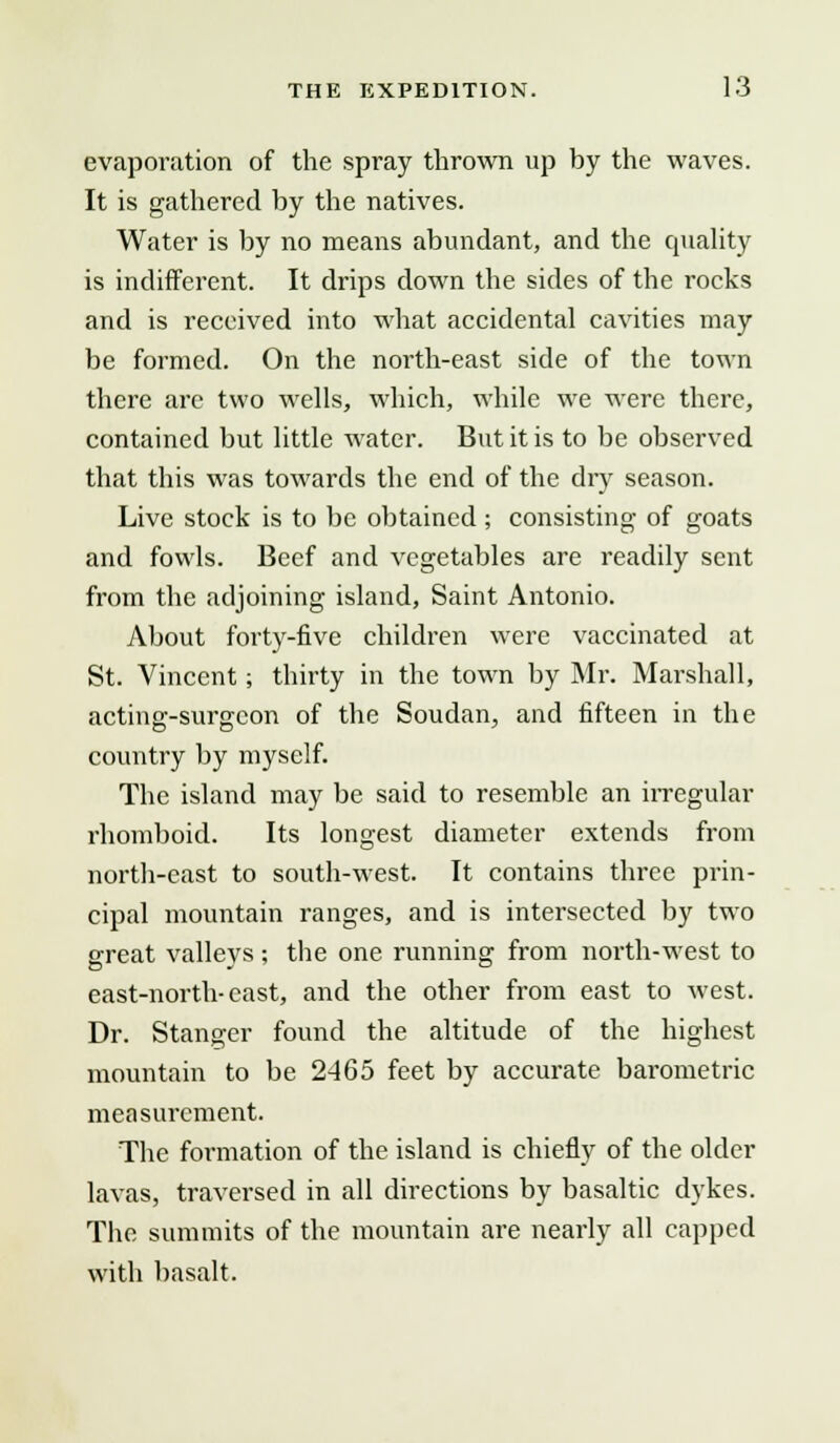 evaporation of the spray thrown up hy the waves. It is gathered by the natives. Water is by no means abundant, and the quality is indifferent. It drips down the sides of the rocks and is received into what accidental cavities may be formed. On the north-east side of the town there arc two wells, which, while we were there, contained but little water. But it is to be observed that this was towards the end of the dry season. Live stock is to be obtained ; consisting of goats and fowls. Beef and vegetables are readily sent from the adjoining island, Saint Antonio. About forty-five children were vaccinated at St. Vincent; thirty in the town by Mr. Marshall, acting-surgeon of the Soudan, and fifteen in the country by myself. The island may be said to resemble an irregular rhomboid. Its longest diameter extends from north-east to south-west. It contains three prin- cipal mountain ranges, and is intersected by two great valleys ; the one running from north-west to east-north-cast, and the other from east to west. Dr. Stanger found the altitude of the highest mountain to be 2465 feet by accurate barometric measurement. The formation of the island is chiefly of the older lavas, traversed in all directions by basaltic dykes. The summits of the mountain are nearly all capped with basalt.