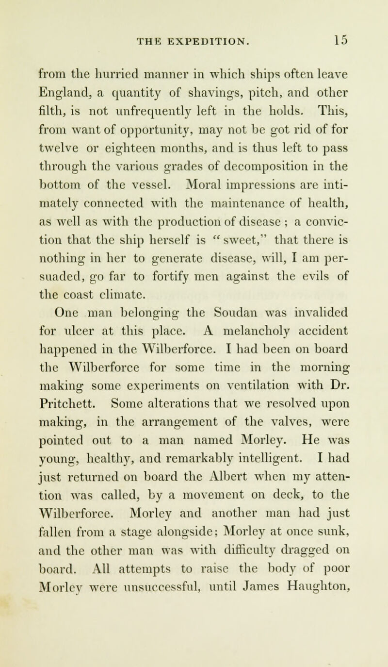 from the hurried manner in which ships often leave England, a quantity of shavings, pitch, and other filth, is not unfrequently left in the holds. This, from want of opportunity, may not he got rid of for twelve or eighteen months, and is thus left to pass through the various grades of decomposition in the hottom of the vessel. Moral impressions are inti- mately connected with the maintenance of health, as well as with the production of disease ; a convic- tion that the ship herself is sweet, that there is nothing in her to generate disease, will, I am per- suaded, go far to fortify men against the evils of the coast climate. One man belonging the Soudan was invalided for ulcer at this place. A melancholy accident happened in the Wilherforce. I had heen on board the Wilherforce for some time in the morning making some experiments on ventilation with Dr. Pritchett. Some alterations that we resolved upon making, in the ai'rangement of the valves, were pointed out to a man named Morley. He was young, healthy, and remarkably intelligent. I had just returned on board the Albert when my atten- tion was called, by a movement on deck, to the Wilherforce. Morley and another man had just fallen from a stage alongside; Morley at once sunk, and the other man was with difficulty dragged on board. All attempts to raise the body of poor Morley were unsuccessful, until James Haughton,