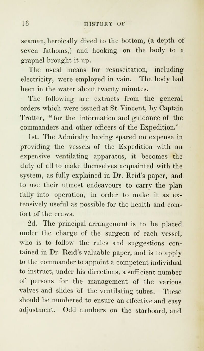 seaman, heroically dived to the bottom, (a depth of seven fathoms,) and hooking on the body to a grapnel brought it up. The usual means for resuscitation, including electricity, were employed in vain. The body had been in the water about twenty minutes. The following are extracts from the general orders which were issued at St. Vincent, by Captain Trotter, for the information and guidance of the commanders and other officers of the Expedition. 1st. The Admiralty having spared no expense in providing the vessels of the Expedition with an expensive ventilating apparatus, it becomes the duty of all to make themselves accpiainted with the system, as fully explained in Dr. Reid's paper, and to use their utmost endeavours to carry the plan fully into operation, in order to make it as ex- tensively useful as possible for the health and com- fort of the crews. 2d. The principal arrangement is to be placed under the charge of the surgeon of each vessel, who is to follow the rules and suggestions con- tained in Dr. Reid's valuable paper, and is to apply to the commander to appoint a competent individual to instruct, under his directions, a sufficient number of persons for the management of the various valves and slides of the ventilating tubes. These should be numbered to ensure an effective and easy adjustment. Odd numbers on the starboard, and