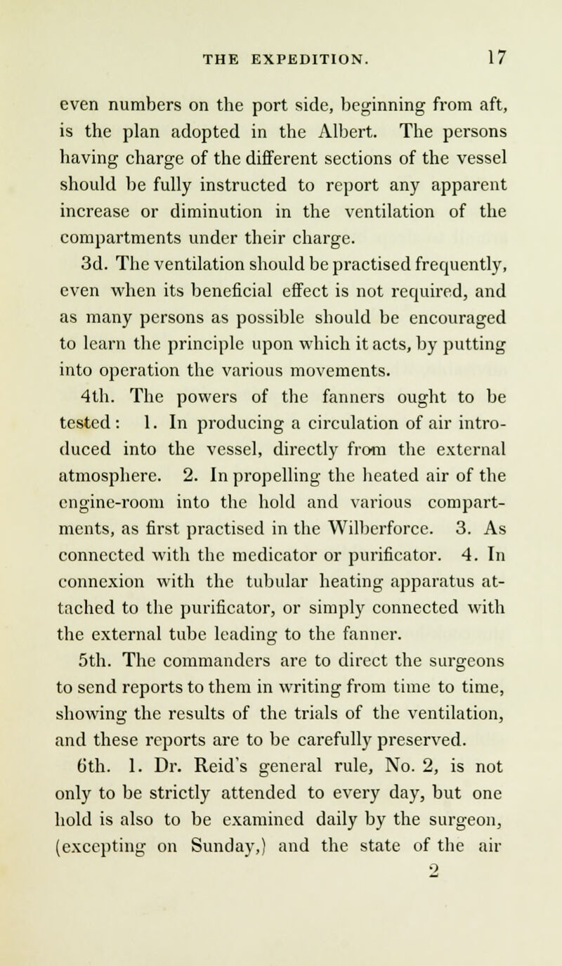 even numbers on the port side, beginning from aft, is the plan adopted in the Albert. The persons having charge of the different sections of the vessel should be fully instructed to report any apparent increase or diminution in the ventilation of the compartments under their charge. 3d. The ventilation should be practised frequently, even when its beneficial effect is not required, and as many persons as possible should be encouraged to learn the principle upon which it acts, by putting into operation the various movements. 4th. The powers of the fanners ought to be tested: 1. In producing a circulation of air intro- duced into the vessel, directly from the external atmosphere. 2. In propelling the heated air of the engine-room into the hold and various compart- ments, as first practised in the Wilberforce. 3. As connected with the medicator or purificator. 4. In connexion with the tubular heating apparatus at- tached to the purificator, or simply connected with the external tube leading to the fanner. 5th. The commanders are to direct the surgeons to send reports to them in writing from time to time, showing the results of the trials of the ventilation, and these reports are to be carefully preserved. 6th. 1. Dr. Reid's general rule, No. 2, is not only to be strictly attended to every day, but one hold is also to be examined daily by the surgeon, (excepting on Sunday,) and the state of the air 2