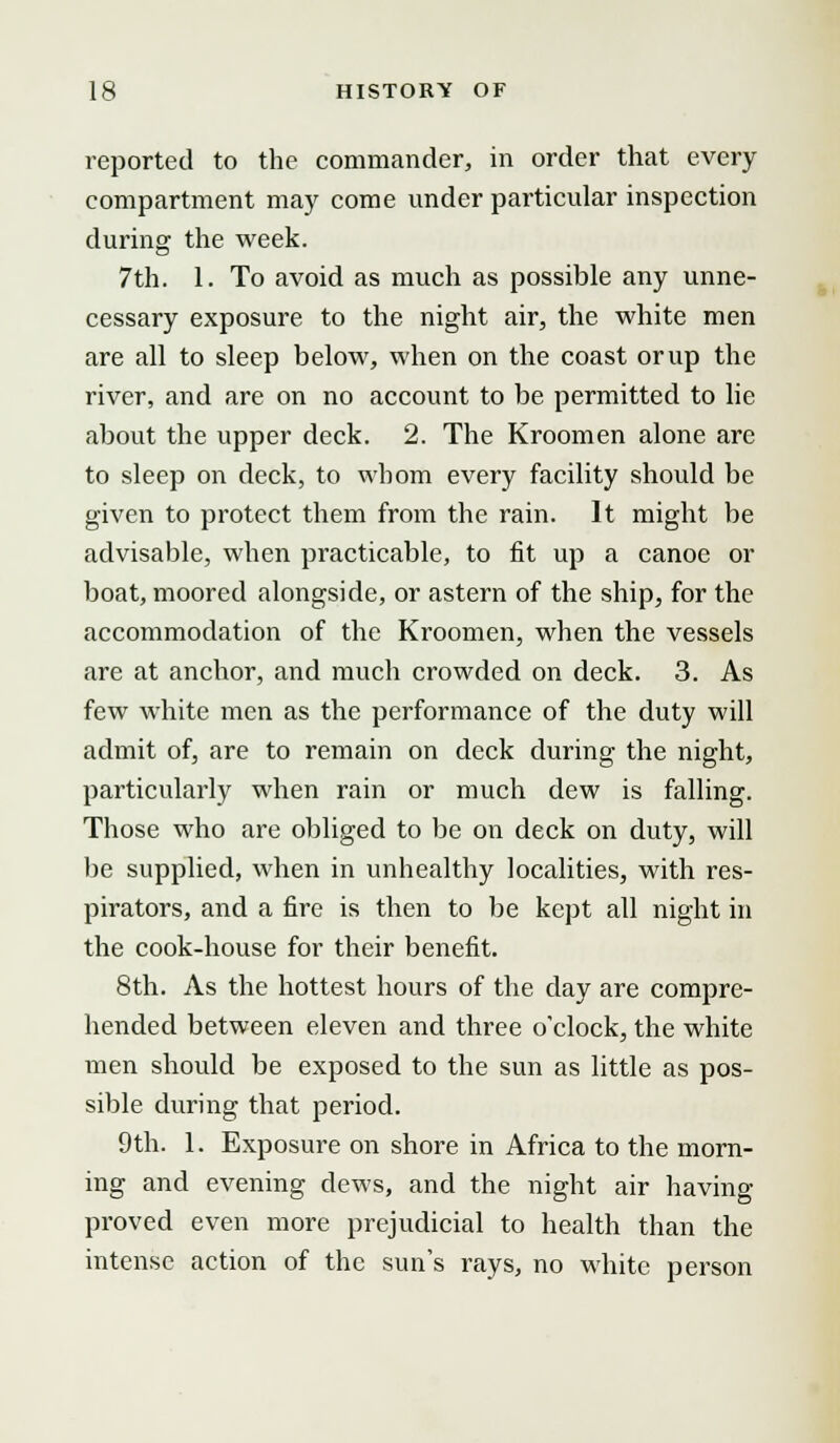 reported to the commander, in order that every compartment may come under particular inspection during the week. 7th. 1. To avoid as much as possible any unne- cessary exposure to the night air, the white men are all to sleep below, when on the coast or up the river, and are on no account to be permitted to lie about the upper deck. 2. The Kroomen alone are to sleep on deck, to whom every facility should be given to protect them from the rain. It might be advisable, when practicable, to fit up a canoe or boat, moored alongside, or astern of the ship, for the accommodation of the Kroomen, when the vessels are at anchor, and much crowded on deck. 3. As few white men as the performance of the duty will admit of, are to remain on deck during the night, particularly when rain or much dew is falling. Those who are obliged to be on deck on duty, will be supplied, when in unhealthy localities, with res- pirators, and a fire is then to be kept all night in the cook-house for their benefit. 8th. As the hottest hours of the day are compre- hended between eleven and three o'clock, the white men should be exposed to the sun as little as pos- sible during that period. 9th. 1. Exposure on shore in Africa to the morn- ing and evening dews, and the night air having proved even more prejudicial to health than the intense action of the sun's rays, no white person