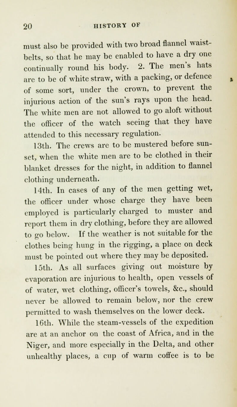 must also be provided with two broad flannel waist- belts, so that he may be enabled to have a dry one continually round his body. 2. The men's hats are to be of white straw, with a packing, or defence of some sort, under the crown, to prevent the injurious action of the sun's rays upon the head. The white men are not allowed to go aloft without the officer of the watch seeing that they have attended to this necessary regulation. 13th. The crews are to be mustered before sun- set, when the white men are to be clothed in their blanket dresses for the night, in addition to flannel clothing underneath. 14th. In cases of any of the men getting wet, the officer under whose charge they have been employed is particularly charged to muster and report them in dry clothing, before they are allowed to go below. If the weather is not suitable for the clothes being hung in the rigging, a place on deck must be pointed out where they may be deposited. 15th. As all surfaces giving out moisture by evaporation are injurious to health, open vessels of of water, wet clothing, officer's towels, &c, should never be allowed to remain below, nor the crew permitted to wash themselves on the lower deck. 16th. While the steam-vessels of the expedition are at an anchor on the coast of Africa, and in the Niger, and more especially in the Delta, and other unhealthy places, a cup of warm coffee is to be