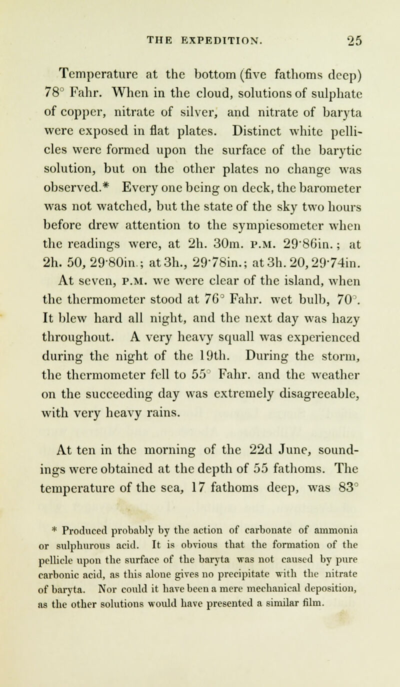 Temperature at the bottom (five fathoms deep) 78° Fahr. When in the cloud, solutions of sulphate of copper, nitrate of silver, and nitrate of baryta were exposed in flat plates. Distinct white pelli- cles were formed upon the surface of the barytic solution, but on the other plates no change was observed.* Every one being on deck, the barometer was not watched, but the state of the sky two hours before drew attention to the sympiesometer when the readings were, at 2h. 30m. p.m. 29'86in.; at 2h. 50, 29-80in.; at3h., 2978in.; at3h.20,29'74in. At seven, p.m. we were clear of the island, when the thermometer stood at 76° Fahr. wet bulb, 70°. It blew hard all night, and the next day was hazy throughout. A very heavy squall was experienced during the night of the 19th. During the storm, the thermometer fell to 55° Fahr. and the weather on the succeeding day was extremely disagreeable, with very heavy rains. At ten in the morning of the 22d June, sound- ings were obtained at the depth of 55 fathoms. The temperature of the sea, 17 fathoms deep, was 83° * Produced probably by tbe action of carbonate of ammonia or sulphurous acid. It is obvious that the formation of the pellicle upon the surface of the baryta was not caused by pure carbonic acid, as this alone gives no precipitate with the nitrate of baryta. Nor could it have been a mere mechanical deposition, as the other solutions would have presented a similar film.