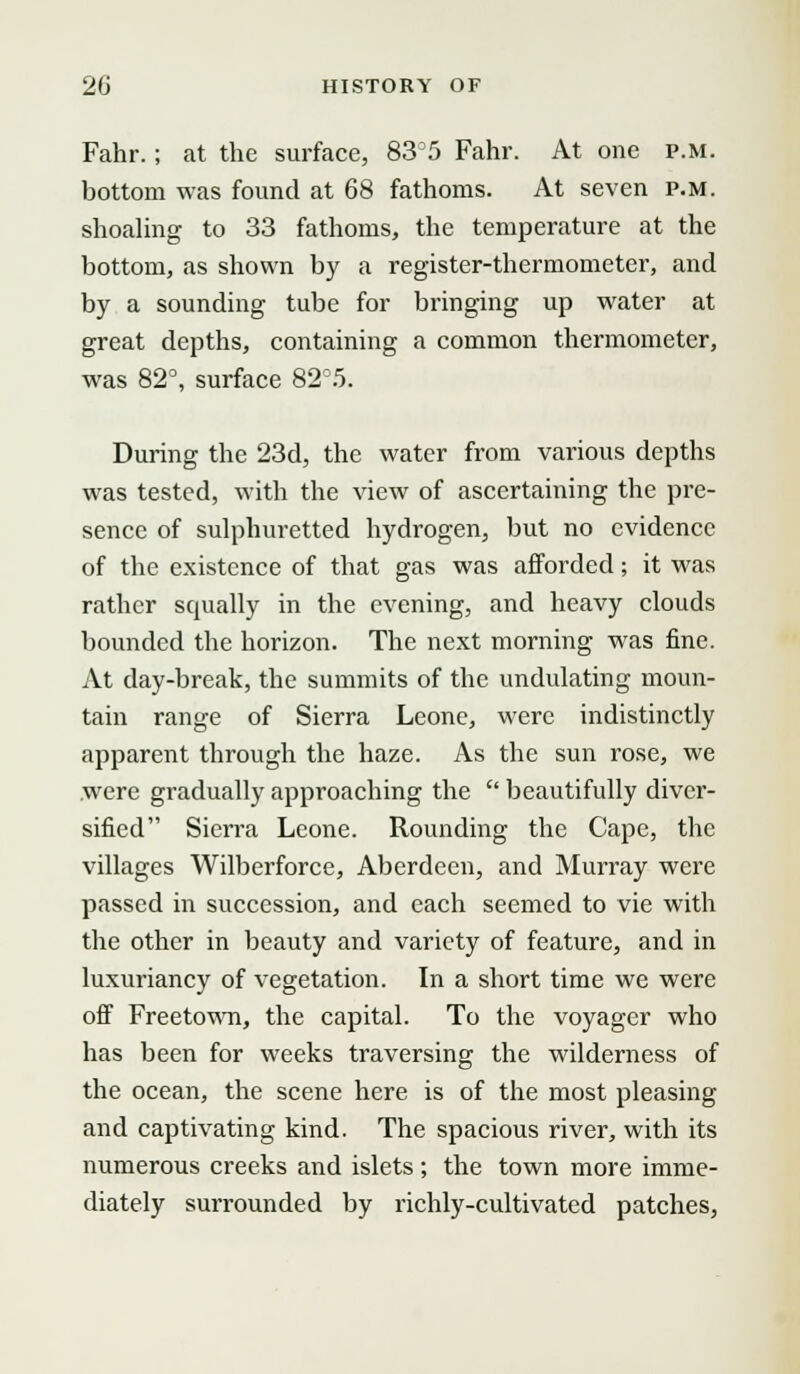 Fahr.; at the surface, 83D5 Fahr. At one p.m. bottom was found at 68 fathoms. At seven p.m. shoaling to 33 fathoms, the temperature at the bottom, as shown by a register-thermometer, and by a sounding tube for bringing up water at great depths, containing a common thermometer, was 82°, surface 82°5. During the 23d, the water from various depths was tested, with the view of ascertaining the pre- sence of sulphuretted hydrogen, but no evidence of the existence of that gas was afforded; it was rather squally in the evening, and heavy clouds bounded the horizon. The next morning was fine. At day-break, the summits of the undulating moun- tain range of Sierra Leone, were indistinctly apparent through the haze. As the sun rose, we were gradually approaching the beautifully diver- sified Sierra Leone. Rounding the Cape, the villages Wilberforce, Aberdeen, and Murray were passed in succession, and each seemed to vie with the other in beauty and variety of feature, and in luxuriancy of vegetation. In a short time we were off Freetown, the capital. To the voyager who has been for weeks traversing the wilderness of the ocean, the scene here is of the most pleasing and captivating kind. The spacious river, with its numerous creeks and islets; the town more imme- diately surrounded by richly-cultivated patches,