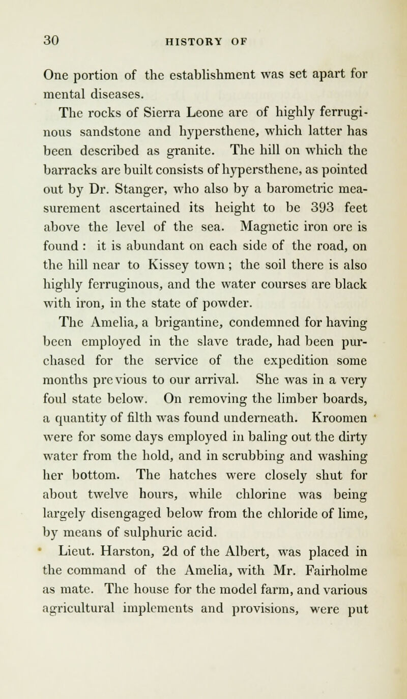 One portion of the establishment was set apart for mental diseases. The rocks of Sierra Leone are of highly ferrugi- nous sandstone and hypersthene, which latter has been described as granite. The hill on which the barracks are built consists of hypersthene, as pointed out by Dr. Stanger, who also by a barometric mea- surement ascertained its height to be 393 feet above the level of the sea. Magnetic iron ore is found : it is abundant on each side of the road, on the hill near to Kissey town ; the soil there is also highly ferruginous, and the water courses are black with iron, in the state of powder. The Amelia, a brigantine, condemned for having been employed in the slave trade, had been pur- chased for the service of the expedition some months previous to our arrival. She was in a very foul state below. On removing the limber boards, a quantity of filth was found underneath. Kroomen were for some days employed in baling out the dirty water from the hold, and in scrubbing and washing her bottom. The hatches were closely shut for about twelve hours, while chlorine was being largely disengaged below from the chloride of lime, by means of sulphuric acid. Lieut. Harston, 2d of the Albert, was placed in the command of the Amelia, with Mr. Fairholme as mate. The house for the model farm, and various agricultural implements and provisions, were put