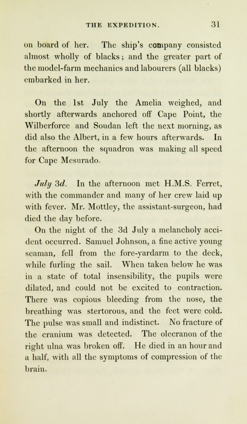 on board of her. The ship's company consisted almost wholly of blacks; and the greater part of the model-farm mechanics and labourers (all blacks) embarked in her. On the 1st July the Amelia weighed, and shortly afterwards anchored off Cape Point, the Wilberforce and Soudan left the next morning, as did also the Albert, in a few hours afterwards. In the afternoon the scmadron was making all speed for Cape Mcsurado. July 3d. In the afternoon met H.M.S. Ferret, with the commander and many of her crew laid up with fever. Mr. Mottlcy, the assistant-surgeon, had died the day before. On the night of the 3d July a melancholy acci- dent occurred. Samuel Johnson, a fine active young seaman, fell from the fore-yardarm to the deck, while furling the sail. When taken below he was in a state of total insensibility, the pupils were dilated, and could not be excited to contraction. There was copious bleeding from the nose, the breathing was stertorous, and the feet were cold. The pulse was small and indistinct. No fracture of the cranium was detected. The olecranon of the right ulna was broken off. He died in an hour and a half, with all the symptoms of compression of the brain.