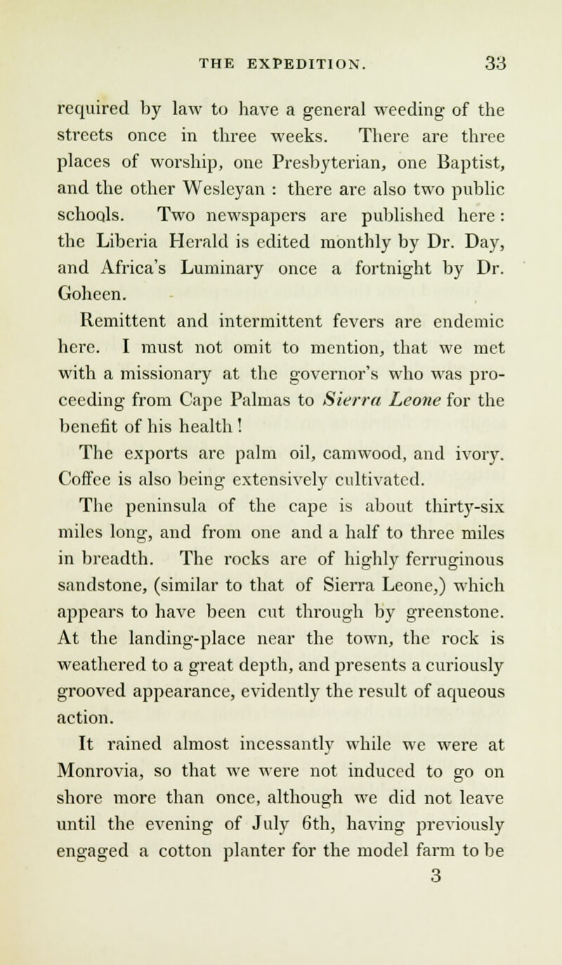 required by law to have a general weeding of the streets once in three weeks. There are three places of worship, one Presbyterian, one Baptist, and the other Wesleyan : there are also two public schools. Two newspapers are published here : the Liberia Herald is edited monthly by Dr. Day, and Africa's Luminary once a fortnight by Dr. Goheen. Remittent and intermittent fevers are endemic here. I must not omit to mention, that we met with a missionary at the governor's who was pro- ceeding from Cape Palmas to Sierra Leone for the benefit of his health ! The exports are palm oil, camwood, and ivory. Coffee is also being extensively cultivated. The peninsula of the cape is about thirty-six miles long, and from one and a half to three miles in breadth. The rocks are of highly ferruginous sandstone, (similar to that of Sierra Leone,) which appears to have been cut through by greenstone. At the landing-place near the town, the rock is weathered to a great depth, and presents a curiously grooved appearance, evidently the result of aqueous action. It rained almost incessantly while we were at Monrovia, so that we were not induced to go on shore more than once, although we did not leave until the evening of July 6th, having previously engaged a cotton planter for the model farm to be 3