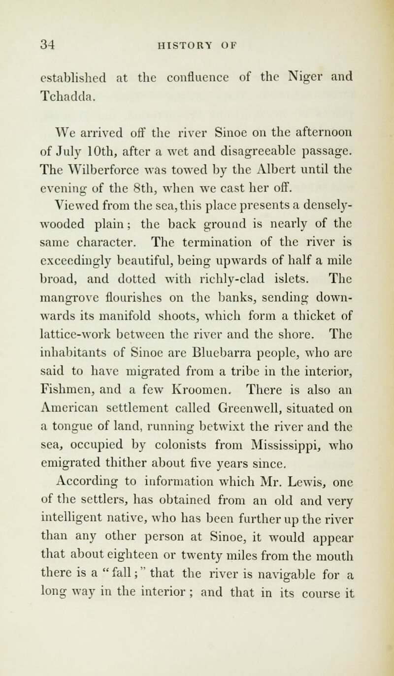 established at the confluence of the Niger and Tchadda. We arrived off the river Sinoe on the afternoon of July 10th, after a wet and disagreeable passage. The Wilberforce was towed by the Albert until the evening of the 8th, when we cast her off. Viewed from the sea, this place presents a densely- wooded plain; the back ground is nearly of the same character. The termination of the river is exceedingly beautiful, being upwards of half a mile broad, and dotted with richly-clad islets. The mangrove flourishes on the banks, sending down- wards its manifold shoots, which fonn a thicket of lattice-work between the river and the shore. The inhabitants of Sinoe are Bluebarra people, who are said to have migrated from a tribe in the interior, Fishmen, and a few Kroomen. There is also an American settlement called Greenwell, situated on a tongue of land, running betwixt the river and the sea, occupied by colonists from Mississippi, who emigrated thither about five years since. According to information which Mr. Lewis, one of the settlers, has obtained from an old and very intelligent native, who has been further up the river than any other person at Sinoe, it would appear that about eighteen or twenty miles from the mouth there is a fall; that the river is navigable for a long way in the interior ; and that in its course it