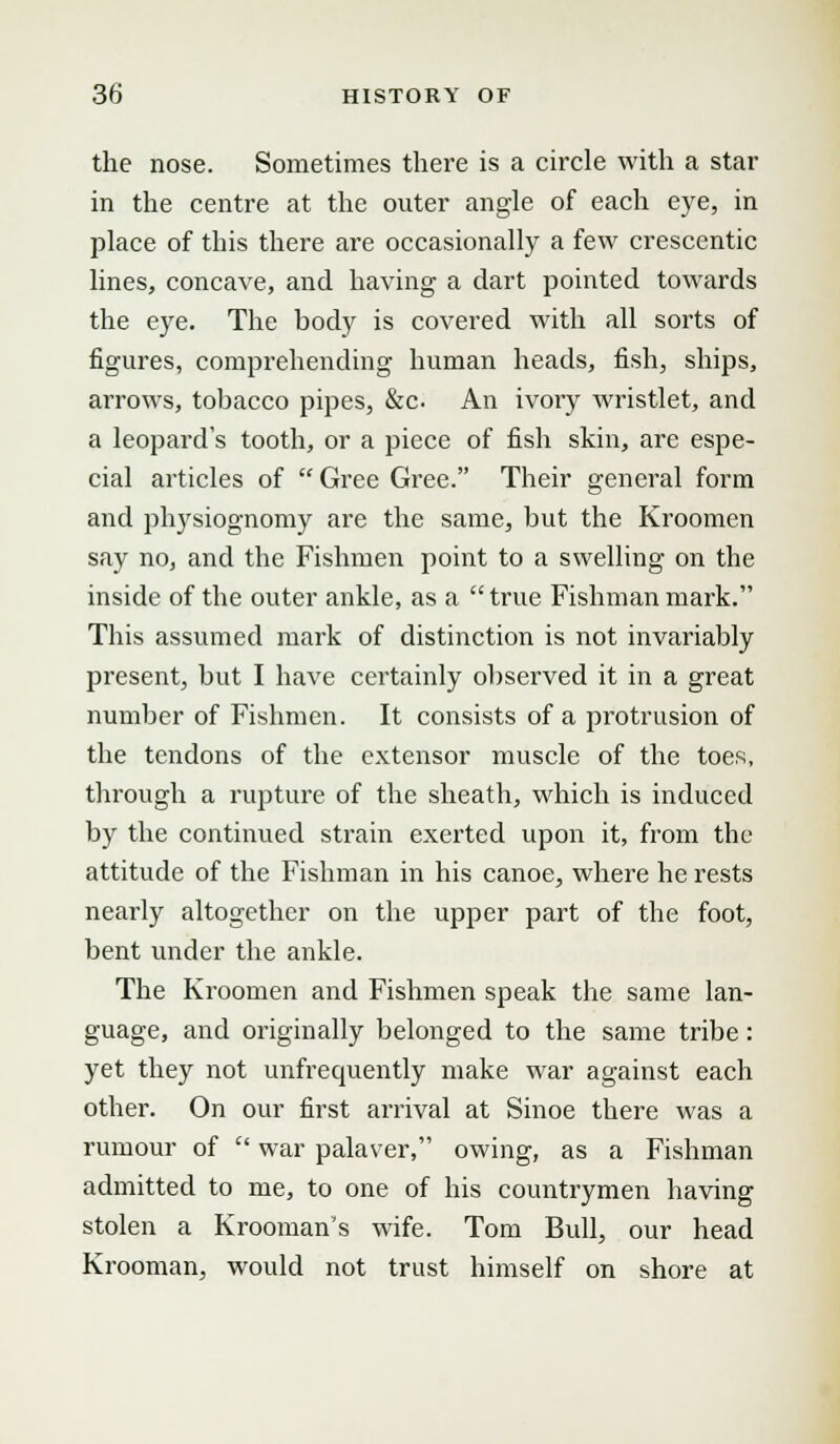 the nose. Sometimes there is a circle with a star in the centre at the outer angle of each eye, in place of this there are occasionally a few crescentic lines, concave, and having a dart pointed towards the eye. The body is covered with all sorts of figures, comprehending human heads, fish, ships, arrows, tobacco pipes, &c An ivory wristlet, and a leopard's tooth, or a piece of fish skin, are espe- cial articles of Gree Gree. Their general form and physiognomy are the same, but the Kroomen say no, and the Fishmen point to a swelling on the inside of the outer ankle, as a true Fishman mark. This assumed mark of distinction is not invariably present, but I have certainly observed it in a great number of Fishmen. It consists of a protrusion of the tendons of the extensor muscle of the toes, through a rupture of the sheath, which is induced by the continued strain exerted upon it, from the attitude of the Fishman in his canoe, where he rests nearly altogether on the upper part of the foot, bent under the ankle. The Kroomen and Fishmen speak the same lan- guage, and originally belonged to the same tribe: yet they not unfrecpiently make war against each other. On our first arrival at Sinoe there was a rumour of war palaver, owing, as a Fishman admitted to me, to one of his countrymen having stolen a Krooman's wife. Tom Bull, our head Krooman, would not trust himself on shore at