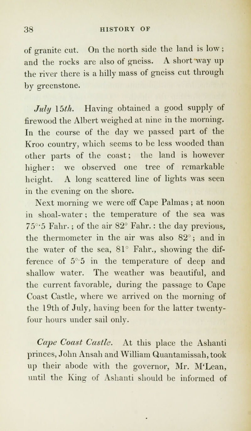 of granite cut. On the north side the land is low; and the rocks are also of gneiss. A short way up the river there is a hilly mass of gneiss cut through by greenstone. July \bth. Having obtained a good supply of firewood the Albert weighed at nine in the morning. In the course of the day we passed part of the Kroo country, which seems to be less wooded than other parts of the coast; the land is however higher: we observed one tree of remarkable height. A long scattered line of lights was seen in the evening on the shore. Next morning we were off Cape Palmas ; at noon in shoal-water; the temperature of the sea was 750,5 Fahr.; of the air 82° Fahr.: the day previous, the thermometer in the air was also 82°; and in the water of the sea, 81° Fahr., showing the dif- ference of 5°5 in the temperature of deep and shallow water. The weather was beautiful, and the current favorable, during the passage to Cape Coast Castle, where we arrived on the morning of the 19th of July, having been for the latter twenty- four hours under sail only. Cape Coast Castle. At this place the Ashanti princes, John Ansah and William Quantamissah, took up their abode with the governor, Mr. M'Lean, until the King of Ashanti should be informed of