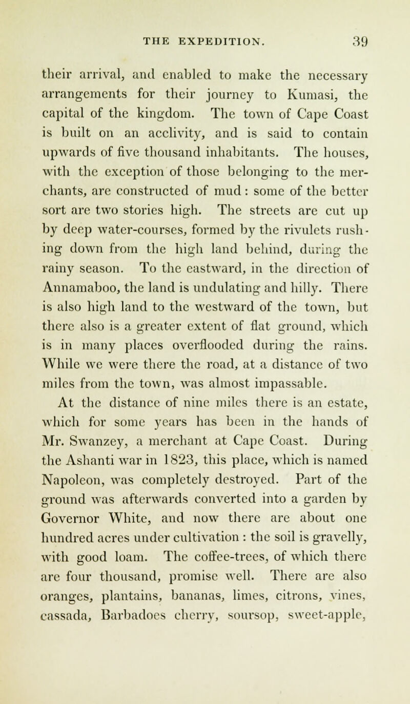 their arrival, and enabled to make the necessary arrangements for their journey to Kumasi, the capital of the kingdom. The town of Cape Coast is built on an acclivity, and is said to contain upwards of five thousand inhabitants. The houses, with the exception of those belonging to the mer- chants, are constructed of mud : some of the better sort are two stories high. The streets are cut up by deep water-courses, formed by the rivulets rush- ing down from the high land behind, during the rainy season. To the eastward, in the direction of Annamaboo, the land is undulating and hilly. There is also high land to the westward of the town, but there also is a greater extent of flat ground, which is in many places overflooded during the rains. While we were there the road, at a distance of two miles from the town, was almost impassable. At the distance of nine miles there is an estate, which for some years has been in the hands of Mr. Swanzey, a merchant at Cape Coast. During the Ashanti war in 1823, this place, which is named Napoleon, was completely destroyed. Part of the ground was afterwards converted into a garden by Governor White, and now there are about one hundred acres under cultivation : the soil is gravelly, with good loam. The coffee-trees, of which there are four thousand, promise well. There are also oranges, plantains, bananas, limes, citrons, vines, cassada, Barbadocs cherry, soursop, sweet-apple,