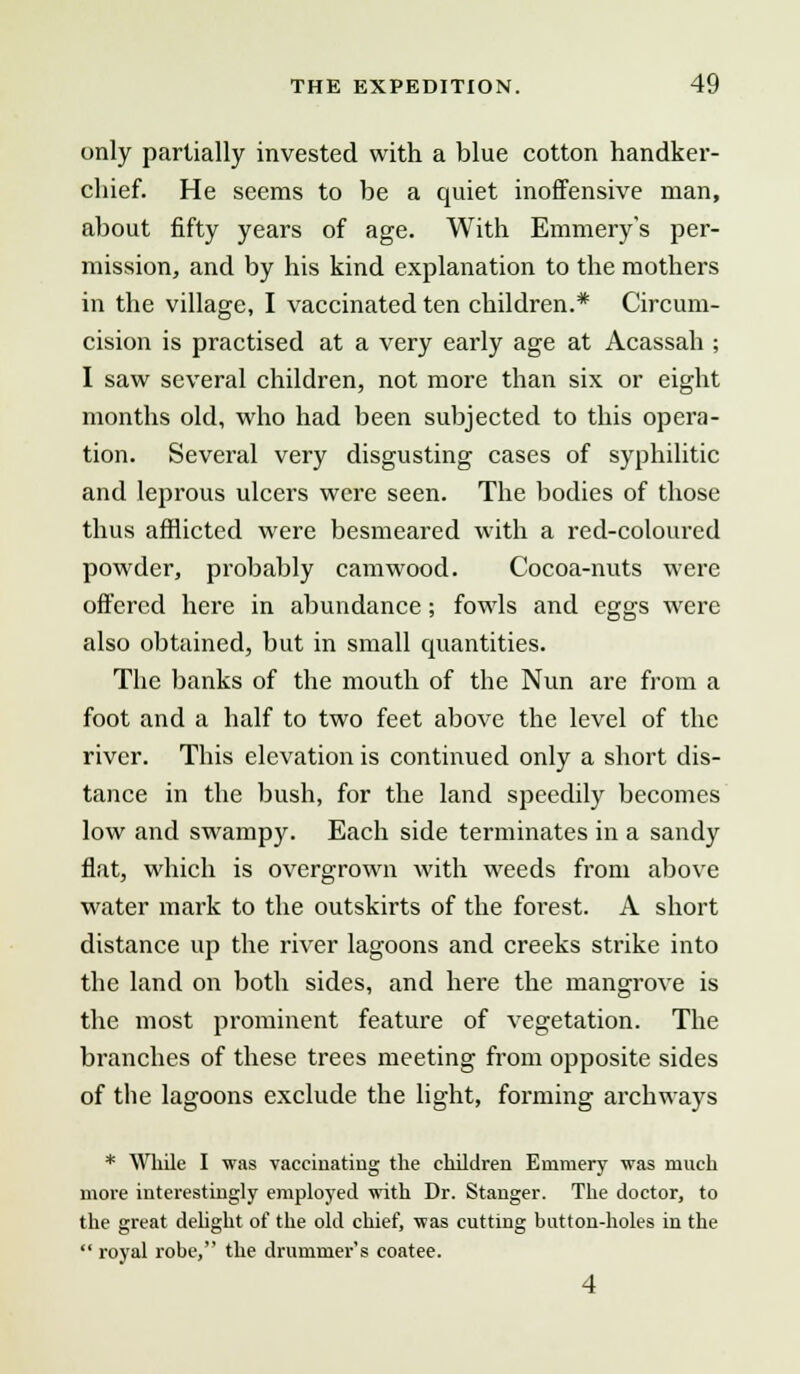 only partially invested with a blue cotton handker- chief. He seems to be a quiet inoffensive man, about fifty years of age. With Emmery's per- mission, and by his kind explanation to the mothers in the village, I vaccinated ten children.* Circum- cision is practised at a very early age at Acassah ; I saw several children, not more than six or eight months old, who had been subjected to this opera- tion. Several very disgusting cases of syphilitic and leprous ulcers were seen. The bodies of those thus afflicted were besmeared with a red-coloured powder, probably camwood. Cocoa-nuts were offered here in abundance; fowls and eggs were also obtained, but in small quantities. The banks of the mouth of the Nun are from a foot and a half to two feet above the level of the river. This elevation is continued only a short dis- tance in the bush, for the land speedily becomes low and swampy. Each side terminates in a sandy flat, which is overgrown with weeds from above water mark to the outskirts of the forest. A short distance up the river lagoons and creeks strike into the land on both sides, and here the mangrove is the most prominent feature of vegetation. The branches of these trees meeting from opposite sides of the lagoons exclude the light, forming archways * While I was vaccinating the children Emmery was much more interestingly employed with Dr. Stanger. The doctor, to the great delight of the old chief, was cutting button-holes in the  royal robe, the drummer's coatee. 4