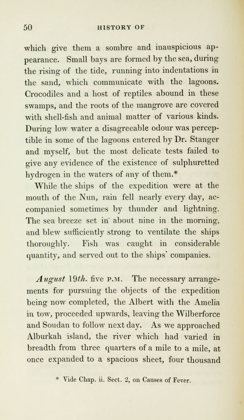 which give them a sombre and inauspicious ap- pearance. Small bays are formed by the sea, during the rising of the tide, running into indentations in the sand, which communicate with the lagoons. Crocodiles and a host of reptiles abound in these swamps, and the roots of the mangrove are covered with shell-fish and animal matter of various kinds. During low water a disagreeable odour was percep- tible in some of the lagoons entered by Dr. Stanger and myself, but the most delicate tests failed to give any evidence of the existence of sulphuretted hydrogen in the waters of any of them.* While the ships of the expedition were at the mouth of the Nun, rain fell nearly every day, ac- companied sometimes by thunder and lightning. The sea breeze set in' about nine in the morning, and blew sufficiently strong to ventilate the ships thoroughly. Fish was caught in considerable quantity, and served out to the ships' companies. August \9th. five p.m. The necessary arrange- ments for pursuing the objects of the expedition being now completed, the Albert with the Amelia in tow, proceeded upwards, leaving the Wilberforce and Soudan to follow next day. As we approached Alburkah island, the river which had varied in breadth from three quarters of a mile to a mile, at once expanded to a spacious sheet, four thousand * Vide Chap. ii. Sect. 2, on Causes of Fever.