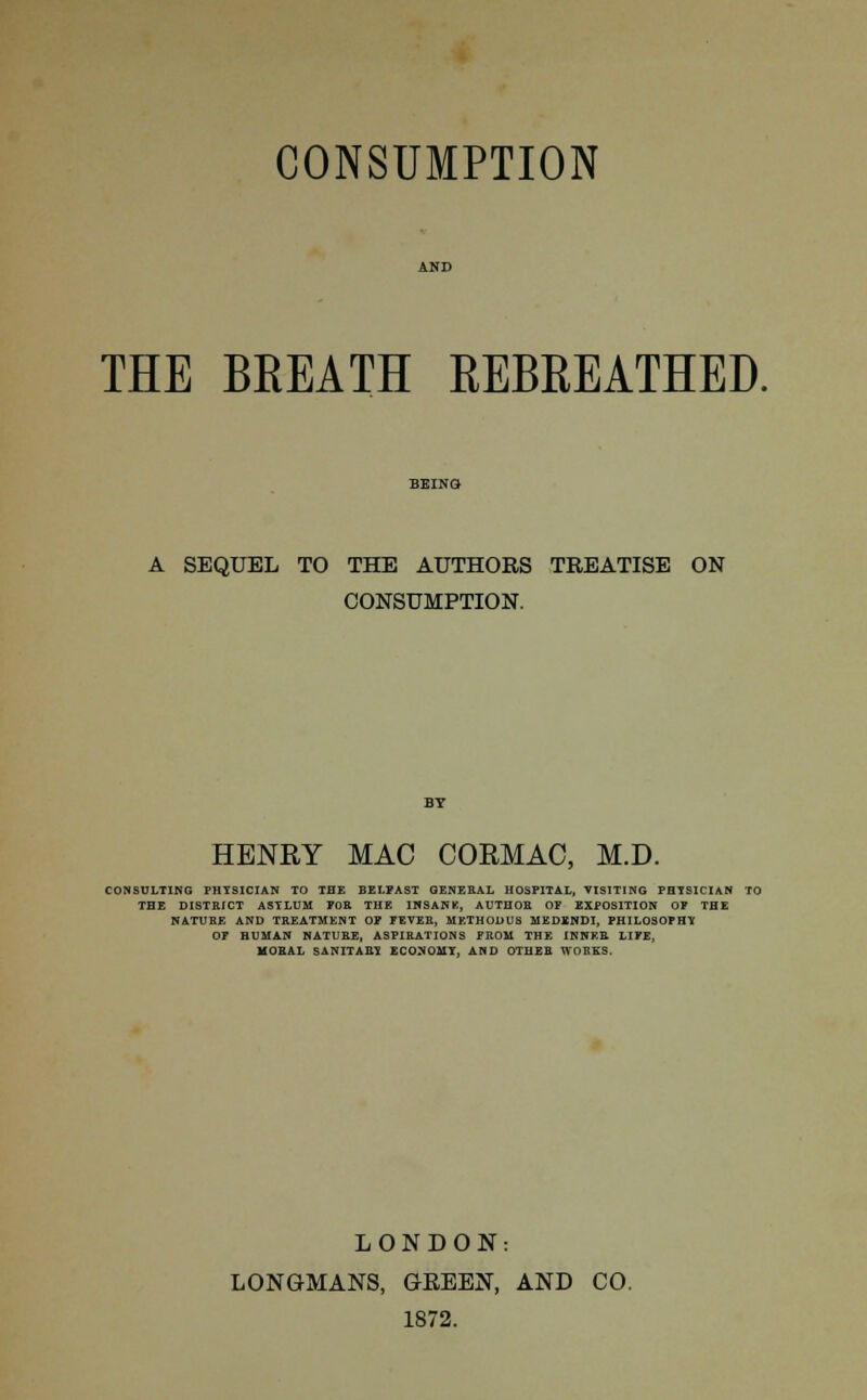 THE BREATH REBREATHED. A SEQUEL TO THE AUTHORS TREATISE ON CONSUMPTION. HENRY MAC COEMAC, M.D. CONSULTING PHYSICIAN TO THE BELFAST GENERAL HOSPITAL, VISITING PHYSICIAN TO THE DISTRICT ASYLUM FOR THE INSANE, AUTHOR OF EXPOSITION OF THE NATUBE AND TREATMENT OF FEVER, METHODUS MEDENDI, PHILOSOPHY OF HUMAN NATURE, ASPIRATIONS FROM THE INNER LIFE, MORAL SANITARY ECONOMY, AND OTHER WOBKS. LONDON: LONGMANS, GEEEN, AND CO. 1872.