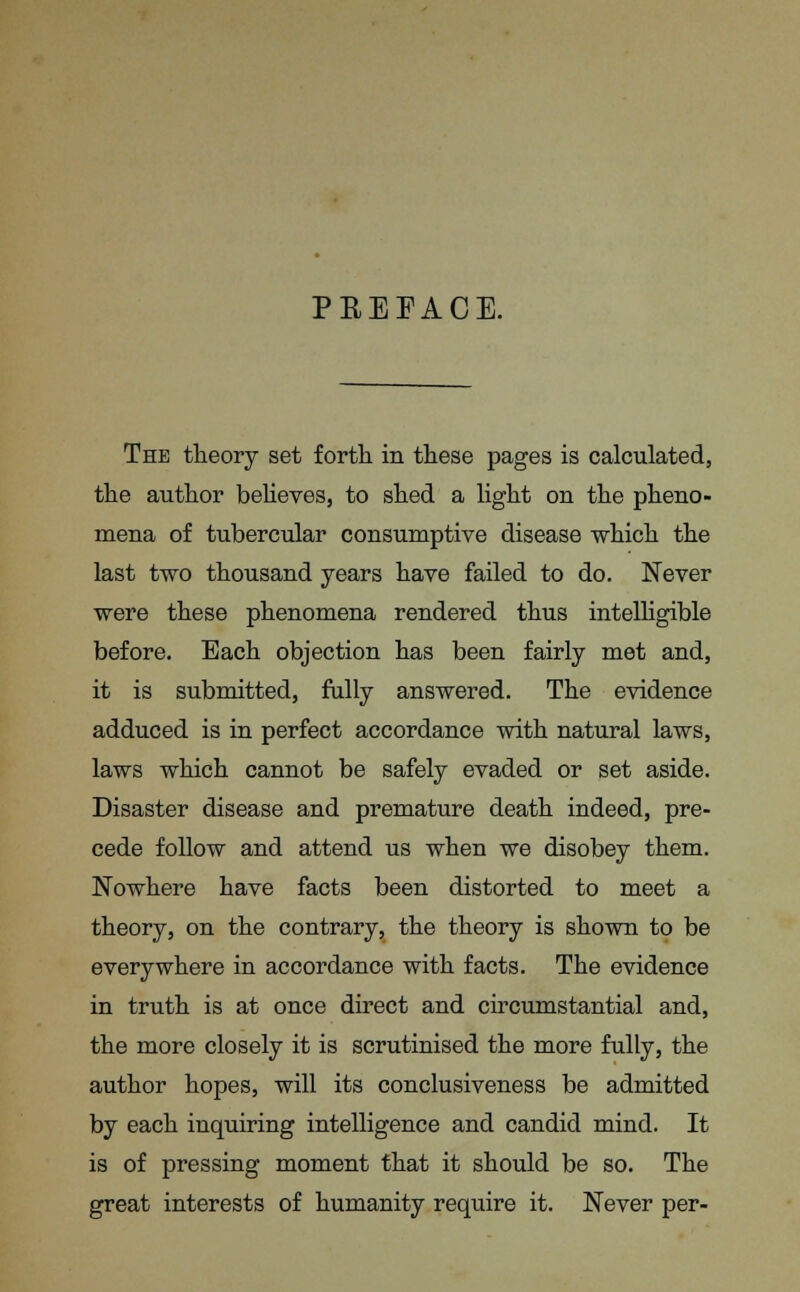 PBEEACE. The theory set forth in these pages is calculated, the author believes, to shed a light on the pheno- mena of tubercular consumptive disease which the last two thousand years have failed to do. Never were these phenomena rendered thus intelligible before. Each objection has been fairly met and, it is submitted, fully answered. The evidence adduced is in perfect accordance with natural laws, laws which cannot be safely evaded or set aside. Disaster disease and premature death indeed, pre- cede follow and attend us when we disobey them. Nowhere have facts been distorted to meet a theory, on the contrary, the theory is shown to be everywhere in accordance with facts. The evidence in truth is at once direct and circumstantial and, the more closely it is scrutinised the more fully, the author hopes, will its conclusiveness be admitted by each inquiring intelligence and candid mind. It is of pressing moment that it should be so. The great interests of humanity require it. Never per-