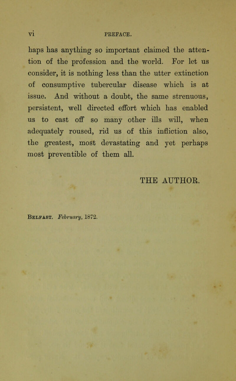 VI PREFACE. haps has anything so important claimed the atten- tion of the profession and the world. For let us consider, it is nothing less than the utter extinction of consumptive tubercular disease which is at issue. And without a doubt, the same strenuous, persistent, well directed effort which has enabled us to cast off so many other ills will, when adequately roused, rid us of this infliction also, the greatest, most devastating and yet perhaps most preventible of them all. THE AUTHOR. Belfast. February, 1872.