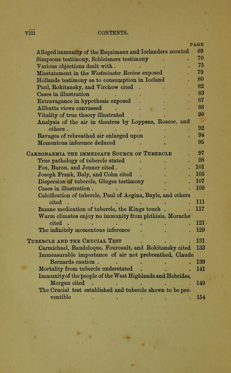 Vlll CONTENTS. PAGE Alleged immunity of the Esquimaux and Icelanders scouted 69 Simpsons testimony, Schleisners testimony . . 70 Various objections dealt with . . . .75 Misstatement in the Westminster Review exposed . 79 Hollands testimony as to consumption in Iceland 80 Paul, Bokitansky, and Virchow cited . . 82 CaseB in illustration . . .83 Extravagance in hypothesis exposed . .87 Allbutts views canvassed . . ■ .88 Vitality of true theory illustrated . . .90 Analysis of the air in theatres by Loppens, Roscoe, and others . . . . . .92 Ravages of rebreathed air enlarged upon . . 94 Momentous inference deduced . . 95 Carbonaemia the immediate Source of Tubercle True pathology of tubercle stated Fox, Baron, and Jenner cited . Joseph Frank, Baly, and Cohn cited Dispersion of tubercle, Gluges testimony Cases in illustration .... Calcification of tubercle, Paul of Aegina, Bayle, and others cited ..... Insane medication of tubercle, the Kings touch . Warm climates enjoy no immunity from phthisis, Morache cited ..... The infinitely momentous inference 97 98 101 105 107 109 111 117 121- 129 131 Tubercle and the Crucial Test Carmichael, Baudeloque, Fourcault, and Rokitansky cited 133 Immeasurable importance of air not prebreathed, Claude Bernards caution ... . 139 Mortality from tubercle understated . . . 141 Immunity of the people of the West Highlands and Hebrides, Morgan cited ..... 149 The Crucial test established and tubercle shown to be pre- ventive ..... 154