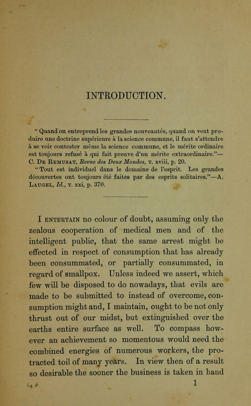 INTRODUCTION.  Quand on entreprend les grandes nouveautes, quand on veut pro- duire une doctrine superieure a la science commune, il f aut s'attendre a se voir contester mome la science commune, et le merite ordinaire est toujours refuse a. qui fait preuve d'un merite extraordinaire.— C. De Remusat, Revue des Deux Mondes, t. xviii, p. 20.  Tout est individuel dans le domaine de l'esprit. Les grandes decouvertes ont toujours ete faites par des esprits solitaires.—A. Laugel, Id., t. xxi, p. 370. I entertain no colour of doubt, assuming only the zealous cooperation of medical men and of the intelligent public, that the same arrest might be effected in respect of consumption that has already been consummated, or partially consummated, in regard of smallpox. Unless indeed we assert, which few will be disposed to do nowadays, that evils are made to be submitted to instead of overcome, con- sumption might and, I maintain, ought to be not only thrust out of our midst, but extinguished over the earths entire surface as well. To compass how- ever an achievement so momentous would need the combined energies of numerous workers, the pro- tracted toil of many years. In view then of a result so desirable the sooner the business is taken in hand