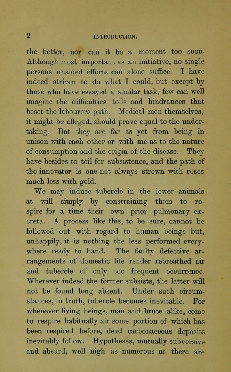 the better, nor can it be a moment too soon. Although most important as an initiative, no single persons unaided efforts can alone suffice. I have indeed striven to do what I could, but except by those who have essayed a similar task, few can well imagine the difficulties toils and hindrances that beset the labourers path. Medical men themselves, it might be alleged, should prove equal to the under- taking. But they are far as yet from being in unison with each other or with me as to the nature of consumption and the origin of the disease. They have besides to toil for subsistence, and the path of the innovator is one not always strewn with roses much less with gold. We may induce tubercle in the lower animals at will simply by constraining them to re- spire for a time their own prior pulmonary ex- creta. A process like this, to be sure, cannot be followed out with regard to human beings but, unhappily, it is nothing the less performed every- where ready to hand. The faulty defective ar- rangements of domestic life render rebreathed air and tubercle of only too frequent occurrence. Wherever indeed the former subsists, the latter will not be found long absent. Under such circum- stances, in truth, tubercle becomes inevitable. For whenever living beings, man and brute alike, come to respire habitually air some portion of which has been respired before, dead carbonaceous deposits inevitably follow. Hypotheses, mutually subversive and absurd, well nigh as numerous as there are