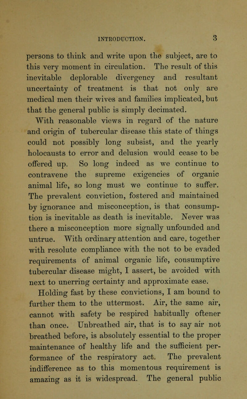 persons to think and write upon the subject, are to this very moment in circulation. The result of this inevitable deplorable divergency and resultant uncertainty of treatment is that not only are medical men their wives and families implicated, but that the general public is simply decimated. With reasonable views in regard of the nature and origin of tubercular disease this state of things could not possibly long subsist, and the yearly holocausts to error and delusion would cease to be offered up. So long indeed as we continue to contravene the supreme exigencies of organic animal life, so long must we continue to suffer. The prevalent conviction, fostered and maintained by ignorance and misconception, is that consump- tion is inevitable as death is inevitable. Never was there a misconception more signally unfounded and untrue. With ordinary attention and care, together with resolute compliance with the not to be evaded requirements of animal organic life, consumptive tubercular disease might, I assert, be avoided with next to unerring certainty and approximate ease. Holding fast by these convictions, I am bound to further them to the uttermost. Air, the same air, cannot with safety be respired habitually oftener than once. Unbreathed air, that is to say air not breathed before, is absolutely essential to the proper maintenance of healthy life and the sufficient per- formance of the respiratory act. The prevalent indifference as to this momentous requirement is amazing as it is widespread. The general public