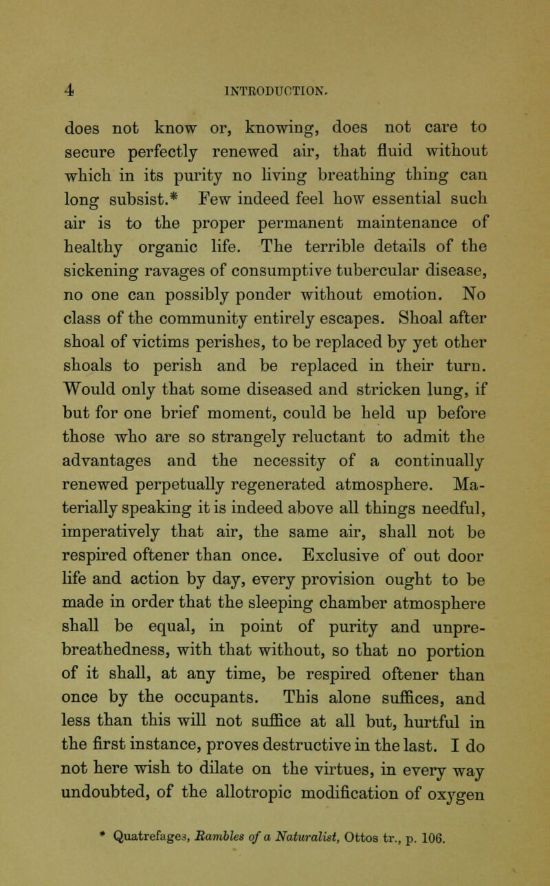 does not know or, knowing, does not cave to secure perfectly renewed air, that fluid without which in its purity no living breathing thing can long subsist.* Few indeed feel how essential such air is to the proper permanent maintenance of healthy organic life. The terrible details of the sickening ravages of consumptive tubercular disease, no one can possibly ponder without emotion. No class of the community entirely escapes. Shoal after shoal of victims perishes, to be replaced by yet other shoals to perish and be replaced in their turn. Would only that some diseased and stricken lung, if but for one brief moment, could be held up before those who are so strangely reluctant to admit the advantages and the necessity of a continually renewed perpetually regenerated atmosphere. Ma- terially speaking it is indeed above all things needful, imperatively that air, the same air, shall not be respired oftener than once. Exclusive of out door life and action by day, every provision ought to be made in order that the sleeping chamber atmosphere shall be equal, in point of purity and unpre- breathedness, with that without, so that no portion of it shall, at any time, be respired oftener than once by the occupants. This alone suffices, and less than this will not suffice at all but, hurtful in the first instance, proves destructive in the last. I do not here wish to dilate on the virtues, in every way undoubted, of the allotropic modification of oxygen * Quatrefages, Rambles of a Naturalist, Ottos tr., p. 106.