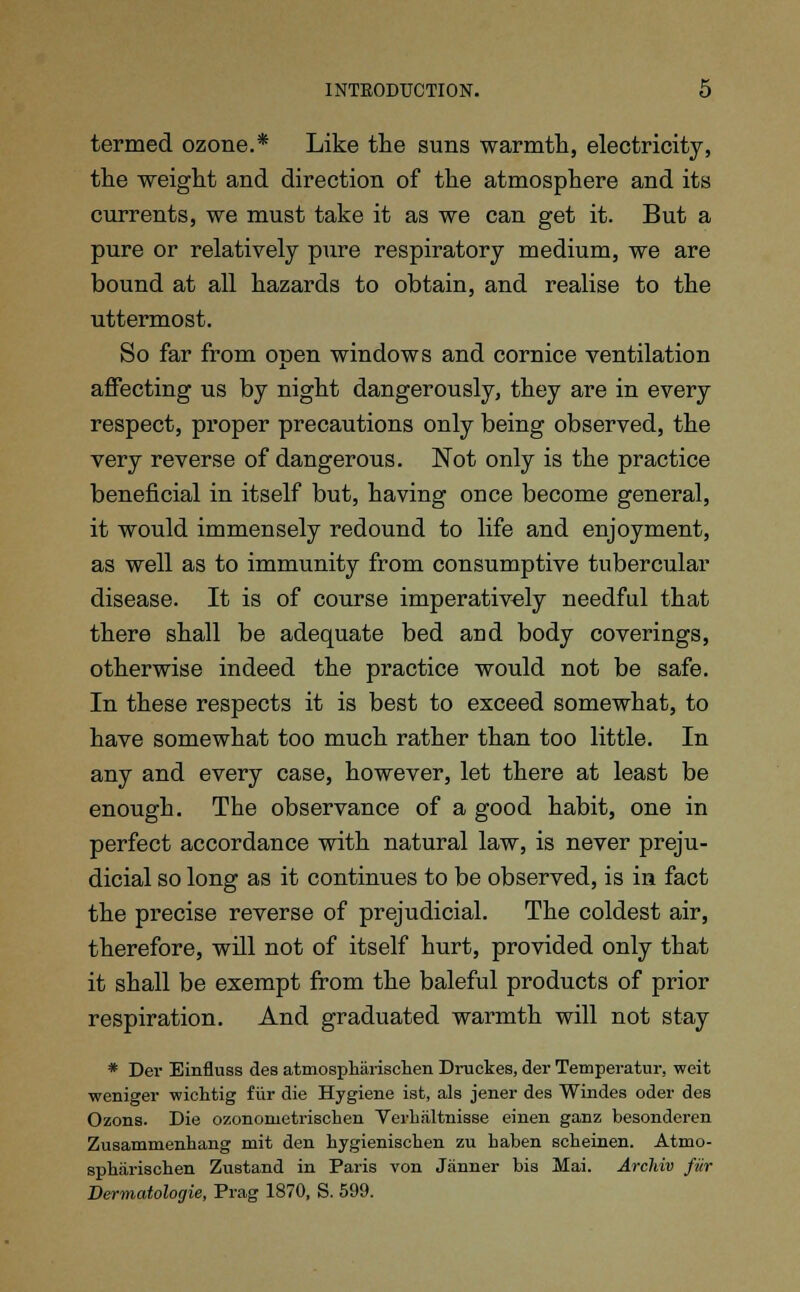 termed ozone.* Like the suns warmth, electricity, the weight and direction of the atmosphere and its currents, we must take it as we can get it. But a pure or relatively pure respiratory medium, we are bound at all hazards to obtain, and realise to the uttermost. So far from open windows and cornice ventilation affecting us by night dangerously, they are in every respect, proper precautions only being observed, the very reverse of dangerous. Not only is the practice beneficial in itself but, having once become general, it would immensely redound to life and enjoyment, as well as to immunity from consumptive tubercular disease. It is of course imperatively needful that there shall be adequate bed and body coverings, otherwise indeed the practice would not be safe. In these respects it is best to exceed somewhat, to have somewhat too much rather than too little. In any and every case, however, let there at least be enough. The observance of a good habit, one in perfect accordance with natural law, is never preju- dicial so long as it continues to be observed, is in fact the precise reverse of prejudicial. The coldest air, therefore, will not of itself hurt, provided only that it shall be exempt from the baleful products of prior respiration. And graduated warmth will not stay * Dei- Einfluss des atmospharischen Druckes, der Temperatur. weit weniger wichtig fur die Hygiene ist, als jener des Windes oder des Ozons. Die ozononietrischen Verhiiltnisse einen ganz besonderen Zusammenhang mit den hygienischen zu haben scheinen. Atmo- spharischen Zustand in Paris von Janner bis Mai. Archiv fur Dermatologie, Prag 1870, S. 599.