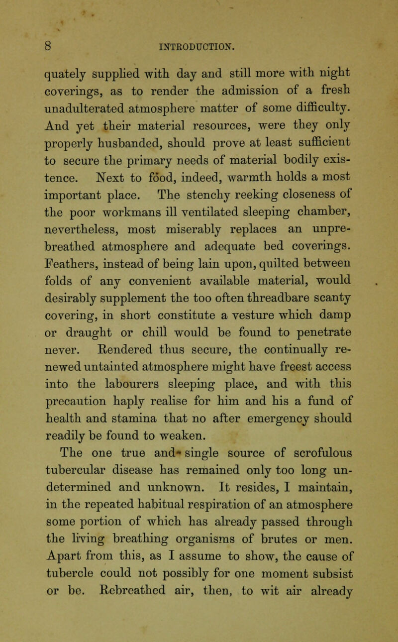 quately supplied with day and still more with night coverings, as to render the admission of a fresh unadulterated atmosphere matter of some difficulty. And yet their material resources, were they only properly husbanded, should prove at least sufficient to secure the primary needs of material bodily exis- tence. Next to food, indeed, warmth holds a most important place. The stenchy reeking closeness of the poor workmans ill ventilated sleeping chamber, nevertheless, most miserably replaces an unpre- breathed atmosphere and adequate bed coverings. Feathers, instead of being lain upon, quilted between folds of any convenient available material, would desirably supplement the too often threadbare scanty covering, in short constitute a vesture which damp or draught or chill would be found to penetrate never. Rendered thus secure, the continually re- newed untainted atmosphere might have freest access into the labourers sleeping place, and with this precaution haply realise for him and his a fund of health and stamina that no after emergency should readily be found to weaken. The one true and* single source of scrofulous tubercular disease has remained only too long un- determined and unknown. It resides, I maintain, in the repeated habitual respiration of an atmosphere some portion of which has already passed through the living breathing organisms of brutes or men. Apart from this, as I assume to show, the cause of tubercle could not possibly for one moment subsist or be. Rebreathed air, then, to wit air already