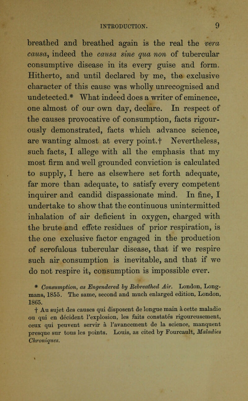 breathed and breathed again is the real the vera causa, indeed the causa sine qua non of tubercular consumptive disease in its every guise and form. Hitherto, and until declared by me, the exclusive character of this cause was wholly unrecognised and undetected.* What indeed does a writer of eminence, one almost of our own day, declare. In respect of the causes provocative of consumption, facts rigour- ously demonstrated, facts which advance science, are wanting almost at every point.f Nevertheless, such facts, I allege with all the emphasis that my most firm and well grounded conviction is calculated to supply, I here as elsewhere set forth adequate, far more than adequate, to satisfy every competent inquirer and candid dispassionate mind. In fine, I undertake to show that the continuous unintermitted inhalation of air deficient in oxygen, charged with the brute and effete residues of prior respiration, is the one exclusive factor engaged in the production of scrofulous tubercular disease, that if we respire such air consumption is inevitable, and that if we do not respire it, consumption is impossible ever. * Consumption, as Engendered by Rebreathed Air. London, Long- mans, 1855. The same, second and much enlarged edition, London, 1865. f Au sujet des causes qui disposent de longue main acette maladie ou qui en decident l'explosion, les faits constates rigoureusement, ceux qui peuvent servir a l'avancement de la science, manquent presque sur tous les points. Louis, as cited by Fourcault, Maladies Chroniques.