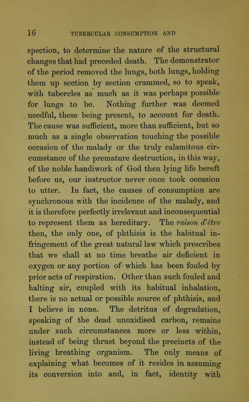 spection, to determine the nature of the structural changes that had preceded death. The demonstrator of the period removed the lungs, both lungs, holding them up section by section crammed, so to speak, with tubercles as much as it was perhaps possible for lungs to be. Nothing further was deemed needful, these being present, to account for death. The cause was sufficient, more than sufficient, but so much as a single observation touching the possible occasion of the malady or the truly calamitous cir- cumstance of the premature destruction, in this way, of the noble handiwork of God then lying life bereft before us, our instructor never once took occasion to utter. In fact, the causes of consumption are synchronous with the incidence of the malady, and it is therefore perfectly irrelevant and inconsequential to represent them as hereditary. The raison d'etre then, the only one, of phthisis is the habitual in- fringement of the great natural law which prescribes that we shall at no time breathe air deficient in oxygen or any portion of which has been fouled by prior acts of respiration. Other than such fouled and halting air, coupled with its habitual inhalation, there is no actual or possible source of phthisis, and I believe in none. The detritus of degradation, speaking of the dead unoxidised carbon, remains under such circumstances more or less within, instead of being thrust beyond the precincts of the living breathing organism. The only means of explaining what becomes of it resides in assuming its conversion into and, in fact, identity with