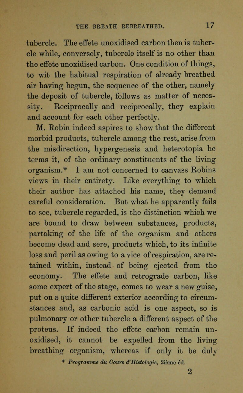 tubercle. The effete unoxidised carbon then is tuber- cle while, conversely, tubercle itself is no other than the effete unoxidised carbon. One condition of things, to wit the habitual respiration of already breathed air having begun, the sequence of the other, namely the deposit of tubercle, follows as matter of neces- sity. Reciprocally and reciprocally, they explain and account for each other perfectly. M. Robin indeed aspires to show that the different morbid products, tubercle among the rest, arise from the misdirection, hypergenesis and heterotopia he terms it, of the ordinary constituents of the living organism.* I am not concerned to canvass Robins views in their entirety. Like everything to which their author has attached his name, they demand careful consideration. But what he apparently fails to see, tubercle regarded, is the distinction which we are bound to draw between substances, products, partaking of the life of the organism and others become dead and sere, products which, to its infinite loss and peril as owing to a vice of respiration, are re- tained within, instead of being ejected from the economy. The effete and retrograde carbon, like some expert of the stage, comes to wear a new guise, put on a quite different exterior according to circum- stances and, as carbonic acid is one aspect, so is pulmonary or other tubercle a different aspect of the proteus. If indeed the effete carbon remain un- oxidised, it cannot be expelled from the living breathing organism, whereas if only it be duly * Programme du Cows d'Histologie, 2ieme ed. 2