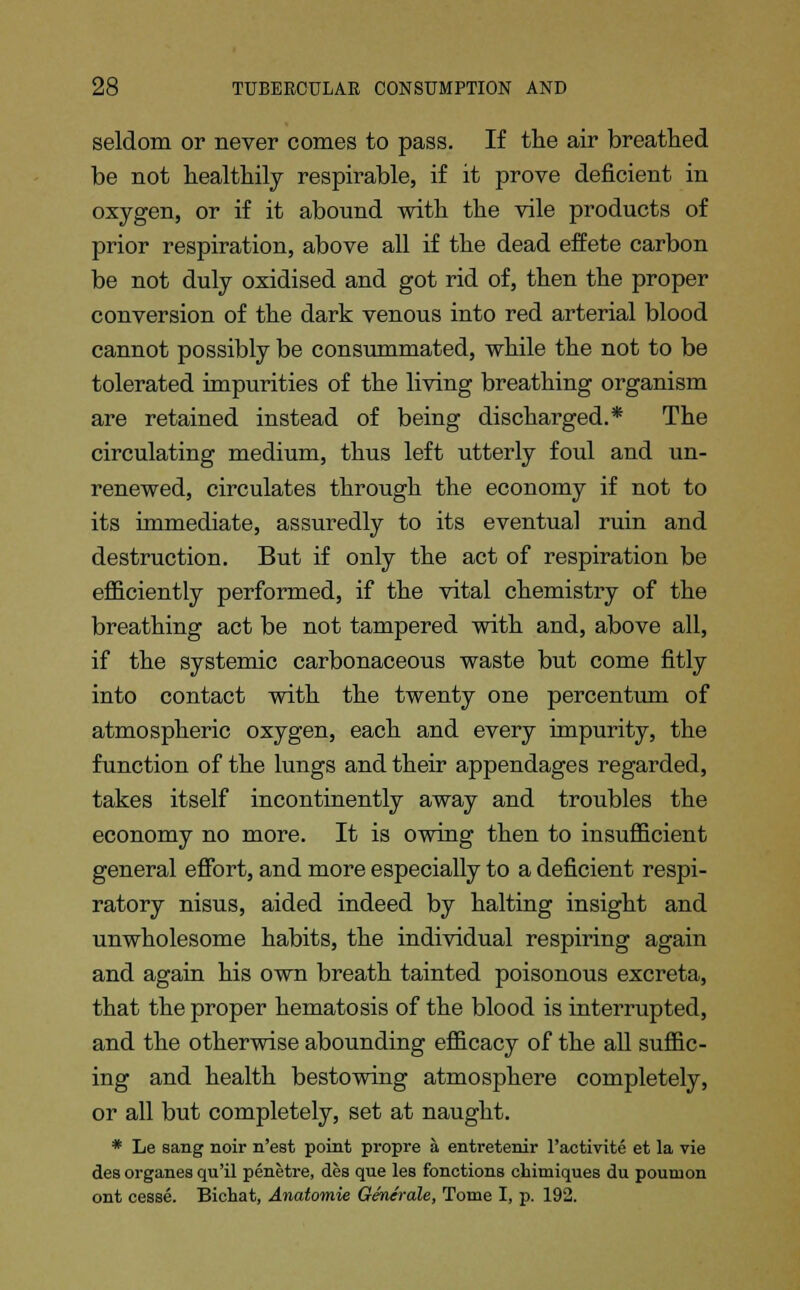 seldom or never comes to pass. If the air breathed be not healthily respirable, if it prove deficient in oxygen, or if it abound with the vile products of prior respiration, above all if the dead effete carbon be not duly oxidised and got rid of, then the proper conversion of the dark venous into red arterial blood cannot possibly be consummated, while the not to be tolerated impurities of the living breathing organism are retained instead of being discharged.* The circulating medium, thus left utterly foul and un- renewed, circulates through the economy if not to its immediate, assuredly to its eventual ruin and destruction. But if only the act of respiration be efficiently performed, if the vital chemistry of the breathing act be not tampered with and, above all, if the systemic carbonaceous waste but come fitly into contact with the twenty one percentum of atmospheric oxygen, each and every impurity, the function of the lungs and their appendages regarded, takes itself incontinently away and troubles the economy no more. It is owing then to insufficient general effort, and more especially to a deficient respi- ratory nisus, aided indeed by halting insight and unwholesome habits, the individual respiring again and again his own breath tainted poisonous excreta, that the proper hematosis of the blood is interrupted, and the otherwise abounding efficacy of the all suffic- ing and health bestowing atmosphere completely, or all but completely, set at naught. * Le sang noir n'est point propre a entretenir l'activite et la vie des organes qu'il penetre, des que les Sanctions chimiques du poumon ont cesse. Bichat, Anatomie Generate, Tome I, p. 192.