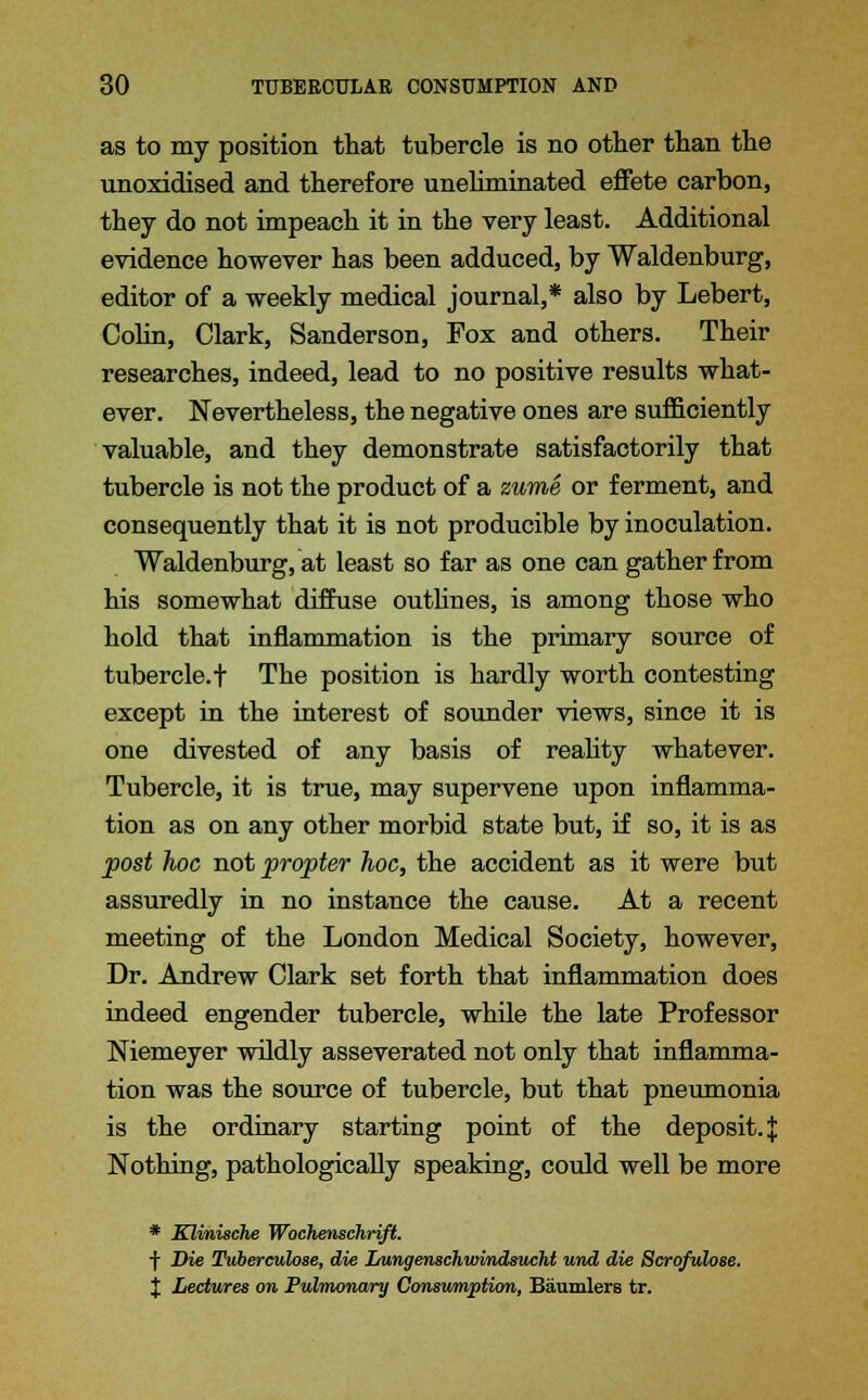 as to my position that tubercle is no other than the unoxidised and therefore uneliminated effete carbon, they do not impeach it in the very least. Additional evidence however has been adduced, by Waldenburg, editor of a weekly medical journal,* also by Lebert, Colin, Clark, Sanderson, Fox and others. Their researches, indeed, lead to no positive results what- ever. Nevertheless, the negative ones are sufficiently valuable, and they demonstrate satisfactorily that tubercle is not the product of a zume or ferment, and consequently that it is not producible by inoculation. Waldenburg, at least so far as one can gather from his somewhat diffuse outlines, is among those who hold that inflammation is the primary source of tubercle.f The position is hardly worth contesting except in the interest of sounder views, since it is one divested of any basis of reality whatever. Tubercle, it is true, may supervene upon inflamma- tion as on any other morbid state but, if so, it is as post hoc not propter hoc, the accident as it were but assuredly in no instance the cause. At a recent meeting of the London Medical Society, however, Dr. Andrew Clark set forth that inflammation does indeed engender tubercle, while the late Professor Niemeyer wildly asseverated not only that inflamma- tion was the source of tubercle, but that pneumonia is the ordinary starting point of the deposit. J Nothing, pathologically speaking, could well be more * Klinische Wochenschrift. f Die Tvberculose, die LungenscJiudndsucht und die Scrofulose. % Lectures on Pulmonary Consumption, Eaumlers tr.