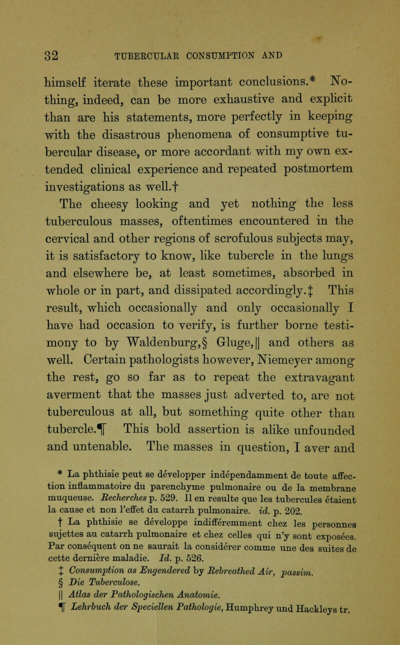 himself iterate these important conclusions.* No- thing, indeed, can be more exhaustive and explicit than are his statements, more perfectly in keeping with the disastrous phenomena of consumptive tu- bercular disease, or more accordant with my own ex- tended clinical experience and repeated postmortem investigations as well.f The cheesy looking and yet nothing the less tuberculous masses, oftentimes encountered in the cervical and other regions of scrofulous subjects may, it is satisfactory to know, like tubercle in the lungs and elsewhere be, at least sometimes, absorbed in whole or in part, and dissipated accordingly.! This result, which occasionally and only occasionally I have had occasion to verify, is further borne testi- mony to by Waldenburg,§ Gluge,|| and others as well. Certain pathologists however, Niemeyer among the rest, go so far as to repeat the extravagant averment that the masses just adverted to, are not tuberculous at all, but something quite other than tubercle.^ This bold assertion is alike unfounded and untenable. The masses in question, I aver and * La phthisie peut se developper independamment de toute affec- tion inflammatoire du parenchyme pulmonaire ou de la membrane muqueuse. Becherches p. 529. II en resulte que les tubereules etaient la cause et non Peffet du catarrh pulmonaire. id. p. 202. t La phthisie se developpe indifferemment chez les personnes sujettes au catarrh pulmonaire et chez celles qui n'y sont exposees. Par consequent on ne saurait la considerer comme une des suites de cette demiere maladie. Id. p. 526. J Consumption as Engendered by Bebreathed Air, passim. § Die Tuberculose. || Atlas der Pathologischen Anatomie. If Lehrbuch der Speciellen Pathologie, Humphrey und Hackleys tr.