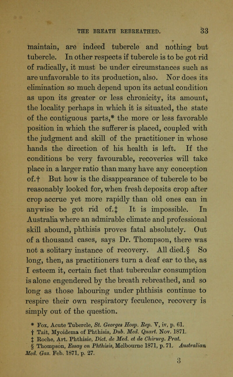 maintain, are indeed tubercle and nothing but tubercle. In other respects if tubercle is to be got rid of radically, it must be under circumstances such as are unfavorable to its production, also. Nor does its elimination so much depend upon its actual condition as upon its greater or less chronicity, its amount, the locality perhaps in which it is situated, the state of the contiguous parts,* the more or less favorable position in which the sufferer is placed, coupled with the judgment and skill of the practitioner in whose hands the direction of his health is left. If the conditions be very favourable, recoveries will take place in a larger ratio than many have any conception of.f But how is the disappearance of tubercle to be reasonably looked for, when fresh deposits crop after crop accrue yet more rapidly than old ones can in anywise be got rid of.| It is impossible. In Australia where an admirable climate and professional skill abound, phthisis proves fatal absolutely. Out of a thousand cases, says Dr. Thompson, there was not a solitary instance of recovery. All died.§ So long, then, as practitioners turn a deaf ear to the, as I esteem it, certain fact that tubercular consumption is alone engendered by the breath rebreathed, and so long as those labouring under phthisis continue to respire their own respiratory feculence, recovery is simply out of the question. * Pox, Acute Tubercle, St. Georges Hosp. Rep. V, iv, p. 61. f Tait, Myoidema of Phthisis, Diib. Med. Quart. Nov. 1871. % Roche, Art. Phthisie, Diet, de Med. et de Chirurg. Prat § Thompson, Essay on Phthisis, Melbourne 1871, p. 71. Australian Med. Gaz. Feb. 1871, p. 27. 3