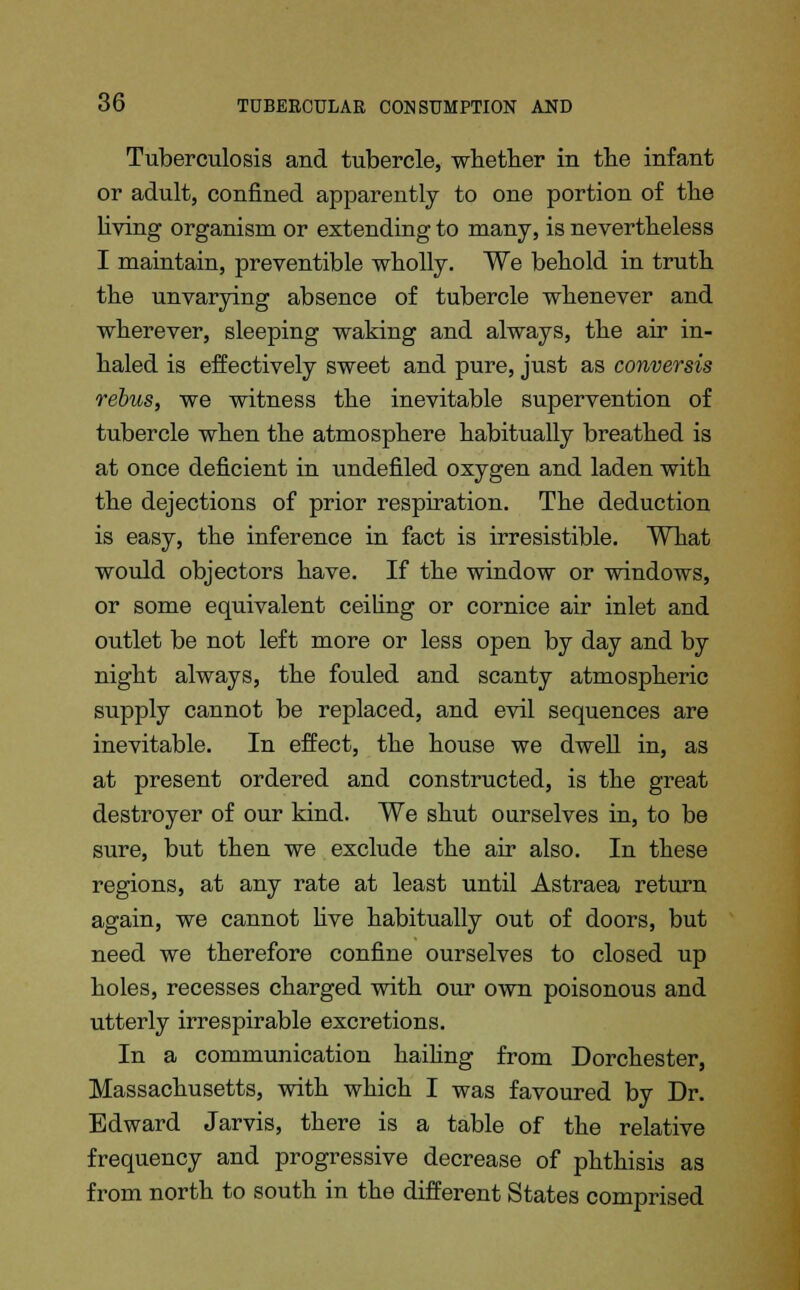 Tuberculosis and tubercle, whether in the infant or adult, confined apparently to one portion of the living organism or extending to many, is nevertheless I maintain, preventible wholly. We behold in truth the unvarying absence of tubercle whenever and wherever, sleeping waking and always, the air in- haled is effectively sweet and pure, just as conversis rebus, we witness the inevitable supervention of tubercle when the atmosphere habitually breathed is at once deficient in undefiled oxygen and laden with the dejections of prior respiration. The deduction is easy, the inference in fact is irresistible. What would objectors have. If the window or windows, or some equivalent ceiling or cornice air inlet and outlet be not left more or less open by day and by night always, the fouled and scanty atmospheric supply cannot be replaced, and evil sequences are inevitable. In effect, the house we dwell in, as at present ordered and constructed, is the great destroyer of our kind. We shut ourselves in, to be sure, but then we exclude the air also. In these regions, at any rate at least until Astraea return again, we cannot five habitually out of doors, but need we therefore confine ourselves to closed up holes, recesses charged with our own poisonous and utterly irrespirable excretions. In a communication hailing from Dorchester, Massachusetts, with which I was favoured by Dr. Edward Jarvis, there is a table of the relative frequency and progressive decrease of phthisis as from north to south in the different States comprised