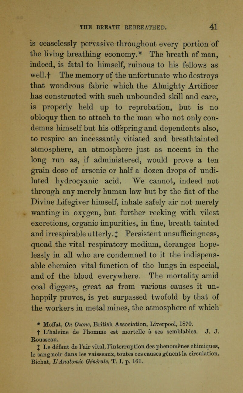 is ceaselessly pervasive throughout every portion of the living breathing economy.* The breath of man, indeed, is fatal to himself, ruinous to his fellows as well.f The memory of the unfortunate who destroys that wondrous fabric which the Almighty Artificer has constructed with such unbounded skill and care, is properly held up to reprobation, but is no obloquy then to attach to the man who not only con- demns himself but his offspring and dependents also, to respire an incessantly vitiated and breathtainted atmosphere, an atmosphere just as nocent in the long run as, if administered, would prove a ten grain dose of arsenic or half a dozen drops of undi- luted hydrocyanic acid. We cannot, indeed not through any merely human law but by the fiat of the Divine Lifegiver himself, inhale safely air not merely wanting in oxygen, but further reeking with vilest excretions, organic impurities, in fine, breath tainted and irrespirable utterly. J Persistent unsufficingness, quoad the vital respiratory medium, deranges hope- lessly in all who are condemned to it the indispens- able chemico vital function of the lungs in especial, and of the blood everywhere. The mortality amid coal diggers, great as from various causes it un- happily proves, is yet surpassed twofold by that of the workers in metal mines, the atmosphere of which * Moffat, On Ozone, British Association, Liverpool, 1870. f L'haleine de l'homme est mortelle a ses semblables. J. J. Rousseau. $ Le defaut de l'air vital, Pinterruption des phenomenes chimiques, le sang noir dans les vaisseaux, toutes ces causes genent la circulation. Bichat, L'Anatomie Generate, T. I, p. 161.