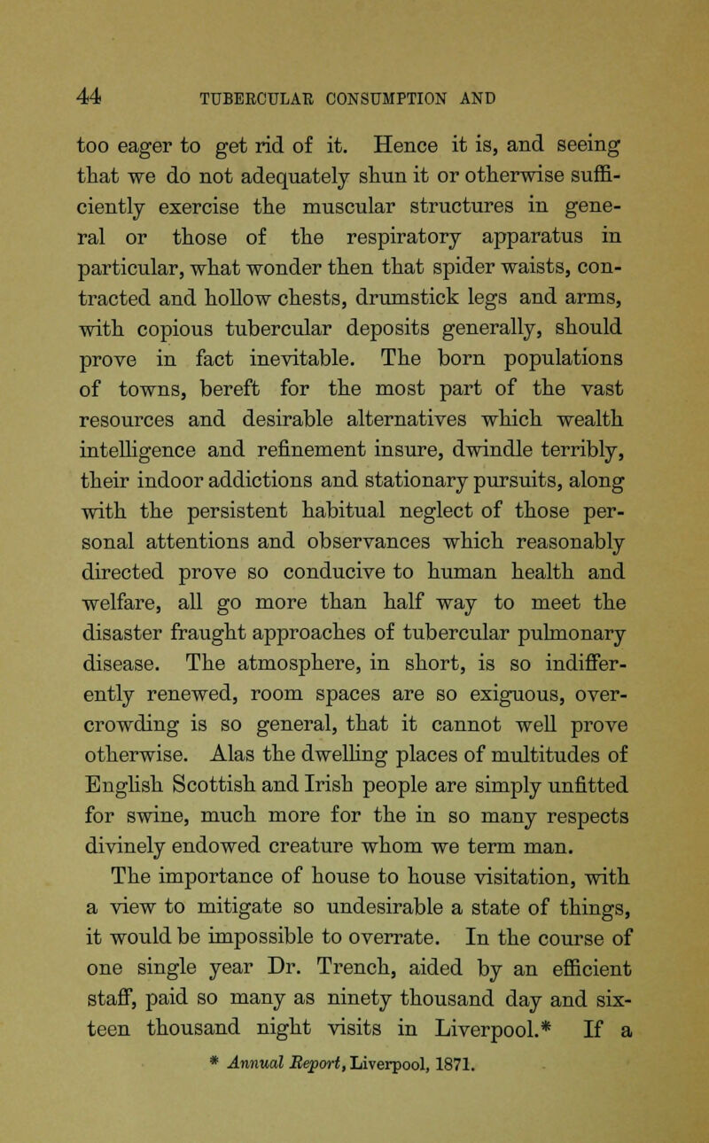 too eager to get rid of it. Hence it is, and seeing that we do not adequately shun it or otherwise suffi- ciently exercise the muscular structures in gene- ral or those of the respiratory apparatus in particular, what wonder then that spider waists, con- tracted and hollow chests, drumstick legs and arms, with copious tubercular deposits generally, should prove in fact inevitable. The born populations of towns, bereft for the most part of the vast resources and desirable alternatives which wealth intelligence and refinement insure, dwindle terribly, their indoor addictions and stationary pursuits, along with the persistent habitual neglect of those per- sonal attentions and observances which reasonably directed prove so conducive to human health and welfare, all go more than half way to meet the disaster fraught approaches of tubercular pulmonary disease. The atmosphere, in short, is so indiffer- ently renewed, room spaces are so exiguous, over- crowding is so general, that it cannot well prove otherwise. Alas the dwelling places of multitudes of English Scottish and Irish people are simply unfitted for swine, much more for the in so many respects divinely endowed creature whom we term man. The importance of house to house visitation, with a view to mitigate so undesirable a state of things, it would be impossible to overrate. In the course of one single year Dr. Trench, aided by an efficient staff, paid so many as ninety thousand day and six- teen thousand night visits in Liverpool.* If a * Annual Report, Liverpool, 1871.