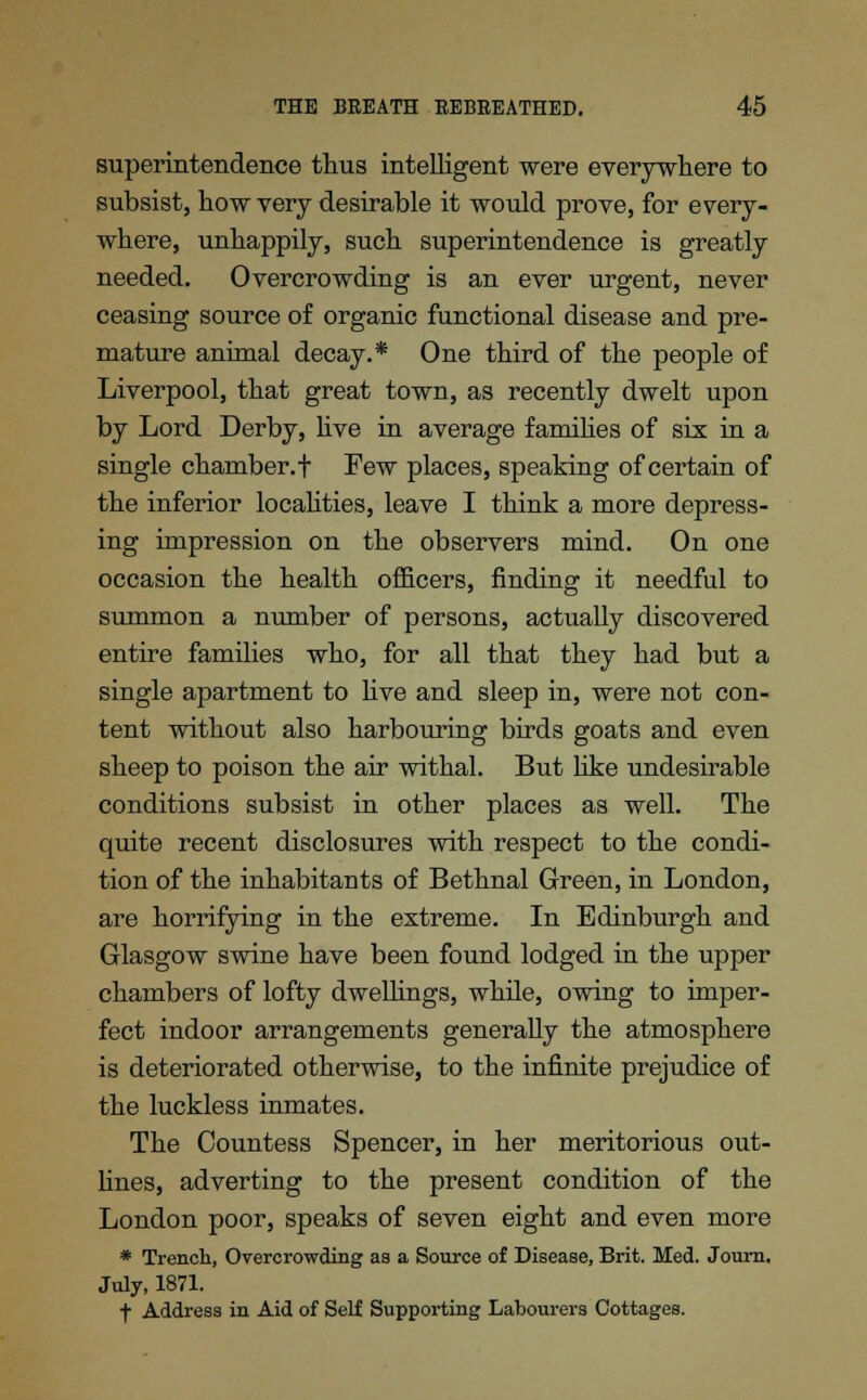 superintendence thus intelligent were everywhere to subsist, how very desirable it would prove, for every- where, unhappily, such superintendence is greatly needed. Overcrowding is an ever urgent, never ceasing source of organic functional disease and pre- mature animal decay.* One third of the people of Liverpool, that great town, as recently dwelt upon by Lord Derby, live in average families of six in a single chamber.f Few places, speaking of certain of the inferior localities, leave I think a more depress- ing impression on the observers mind. On one occasion the health officers, finding it needful to summon a number of persons, actually discovered entire families who, for all that they had but a single apartment to live and sleep in, were not con- tent without also harbouring birds goats and even sheep to poison the air withal. But like undesirable conditions subsist in other places as well. The quite recent disclosures with respect to the condi- tion of the inhabitants of Bethnal Green, in London, are horrifying in the extreme. In Edinburgh and Glasgow swine have been found lodged in the upper chambers of lofty dwellings, while, owing to imper- fect indoor arrangements generally the atmosphere is deteriorated otherwise, to the infinite prejudice of the luckless inmates. The Countess Spencer, in her meritorious out- lines, adverting to the present condition of the London poor, speaks of seven eight and even more * Trench, Overcrowding as a Source of Disease, Brit. Med. Journ. July, 1871. f Address in Aid of Self Supporting Labourers Cottages.