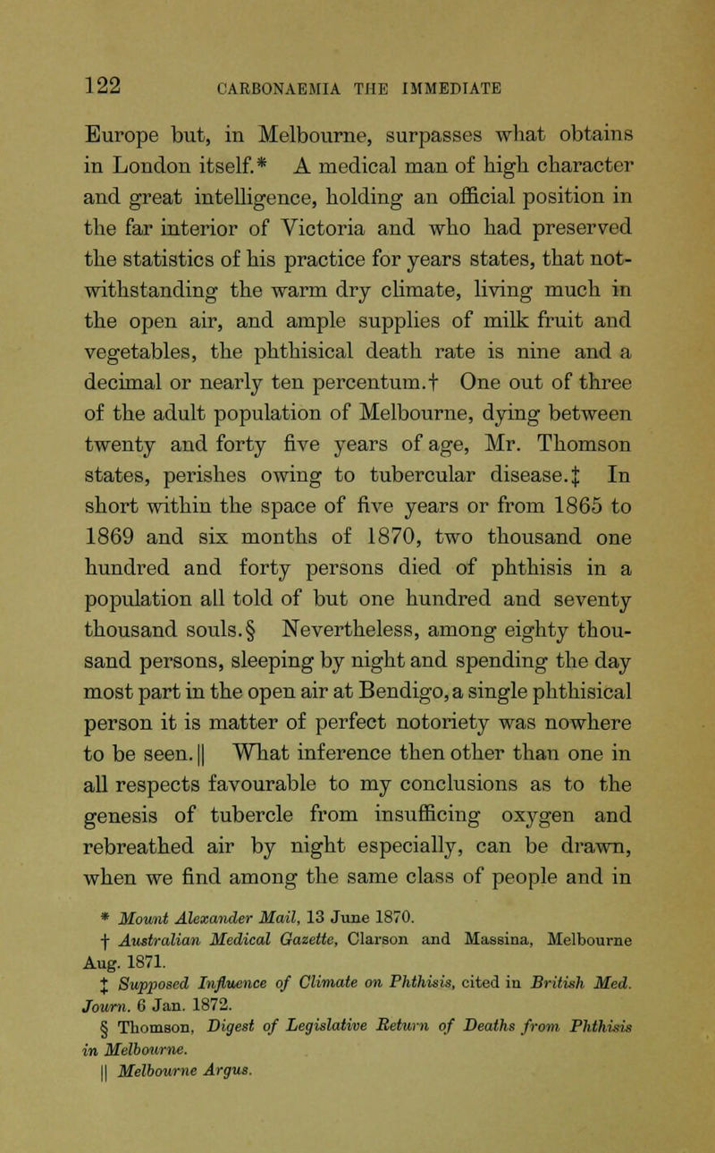 Europe but, in Melbourne, surpasses what obtains in London itself.* A medical man of high character and great intelligence, holding an official position in the far interior of Victoria and who had preserved the statistics of his practice for years states, that not- withstanding the warm dry climate, living much in the open air, and ample supplies of milk fruit and vegetables, the phthisical death rate is nine and a decimal or nearly ten percentum.t One out of three of the adult population of Melbourne, dying between twenty and forty five years of age, Mr. Thomson states, perishes owing to tubercular disease.J In short within the space of five years or from 1865 to 1869 and six months of 1870, two thousand one hundred and forty persons died of phthisis in a population all told of but one hundred and seventy thousand souls. § Nevertheless, among eighty thou- sand persons, sleeping by night and spending the day most part in the open air at Bendigo, a single phthisical person it is matter of perfect notoriety was nowhere to be seen. || What inference then other than one in all respects favourable to my conclusions as to the genesis of tubercle from insufficing oxygen and rebreathed air by night especially, can be drawn, when we find among the same class of people and in * Mount Alexander Mail, 13 June 1870. f Australian Medical Gazette, Clarson and Massina, Melbourne Aug. 1871. J Supposed Influence of Climate on Phthisis, cited in British Med. Journ. 6 Jan. 1872. § Thomson, Digest of Legislative Return of Deaths from Phthisis in Melbotirne. II Melbourne Argus.